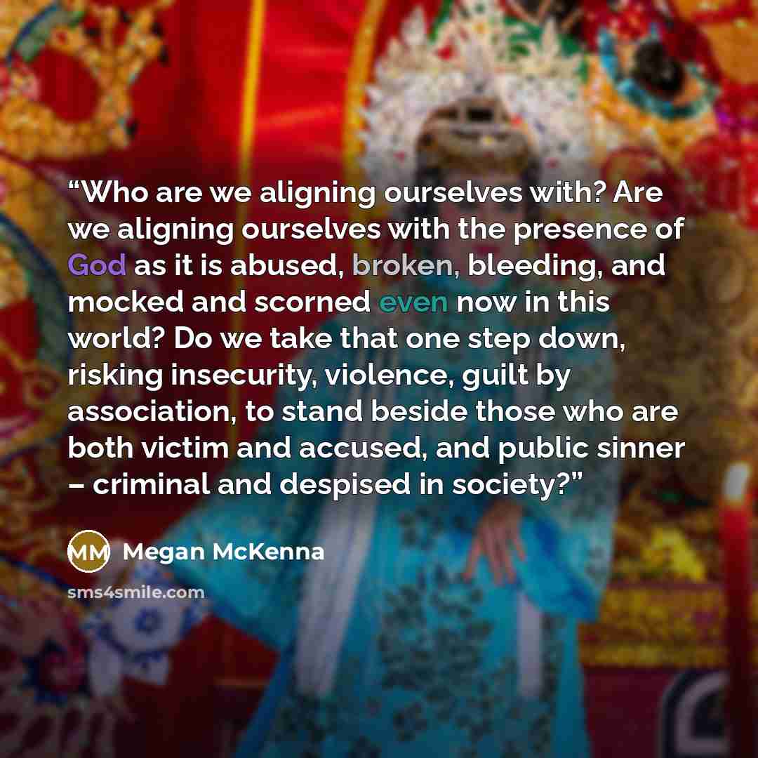 “Who are we aligning ourselves with? Are we aligning ourselves with the presence of God as it is abused, broken, bleeding, and mocked and scorned even now in this world? Do we take that one step down, risking insecurity, violence, guilt by association, to stand beside those who are both victim and…” quote by Megan McKenna