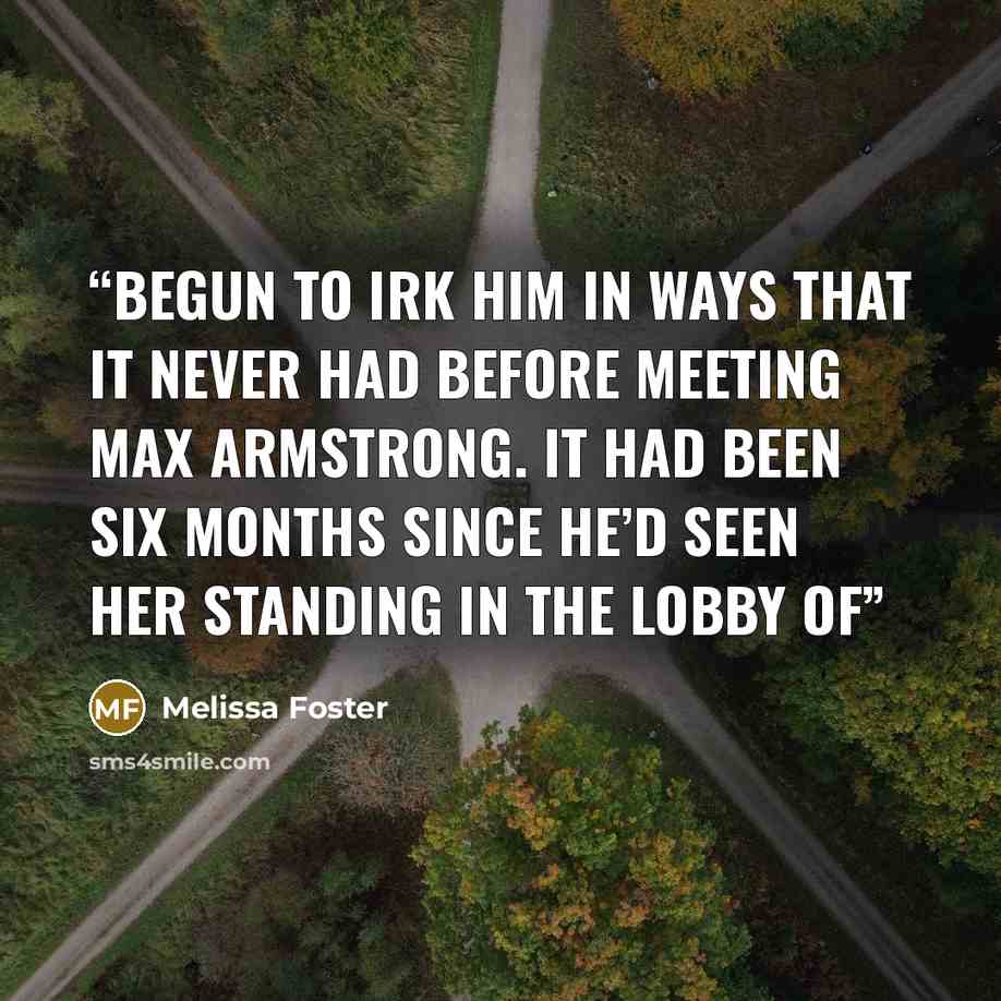“begun to irk him in ways that it never had before meeting Max Armstrong. It had been six months since he’d seen her standing in the lobby of” quote by Melissa Foster
