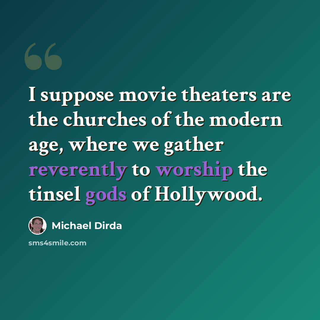 “I suppose movie theaters are the churches of the modern age, where we gather reverently to worship the tinsel gods of Hollywood.” quote by Michael Dirda