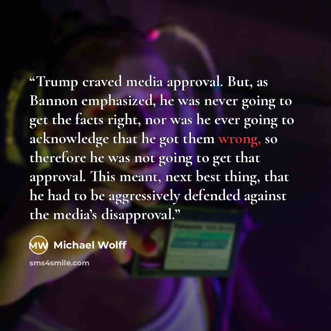 “Trump craved media approval. But, as Bannon emphasized, he was never going to get the facts right, nor was he ever going to acknowledge that he got them wrong, so therefore he was not going to get that approval. This meant, next best thing, that he had to be aggressively defended against the…” quote by Michael Wolff