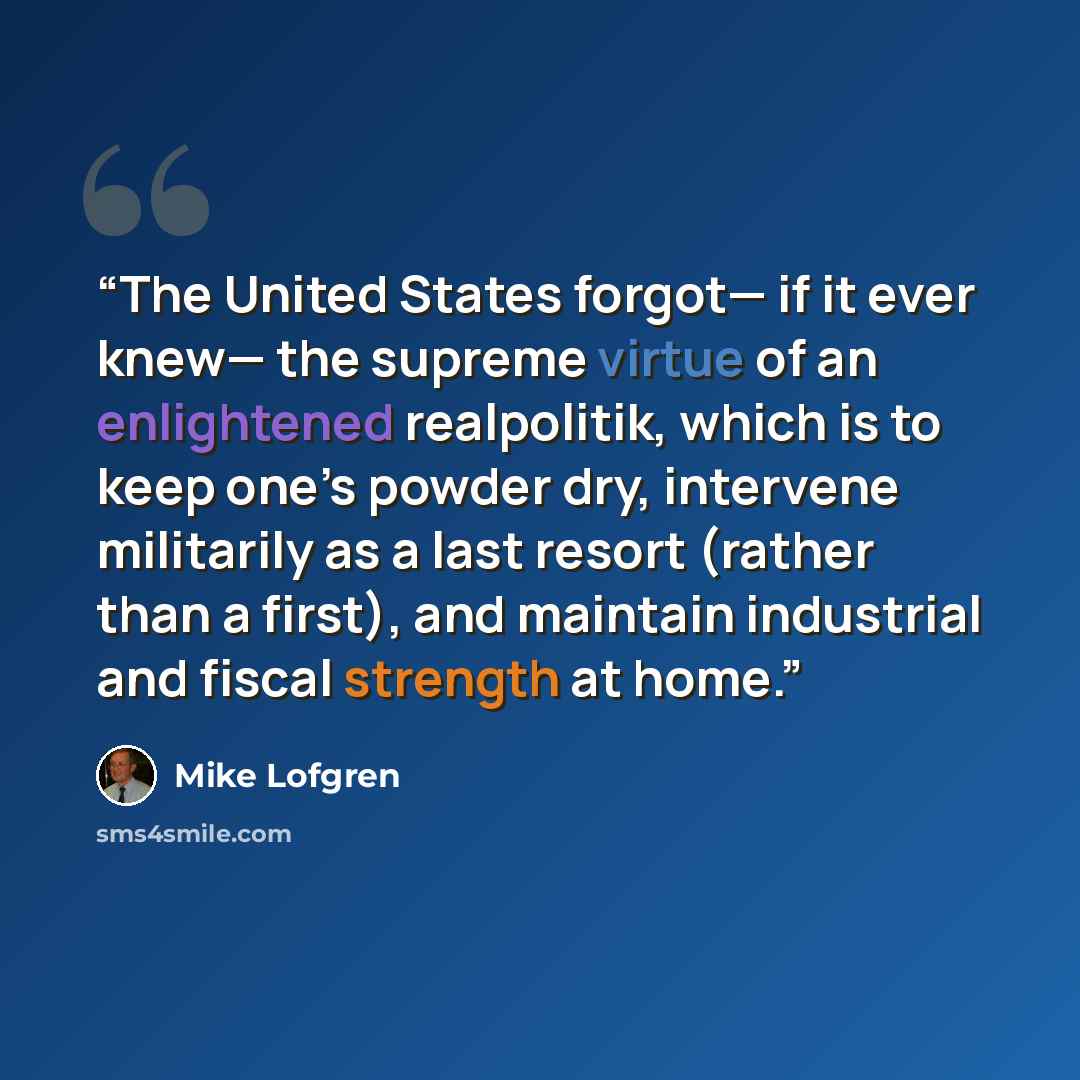 “The United States forgot— if it ever knew— the supreme virtue of an enlightened realpolitik, which is to keep one’s powder dry, intervene militarily as a last resort (rather than a first), and maintain industrial and fiscal strength at home.” quote by Mike Lofgren