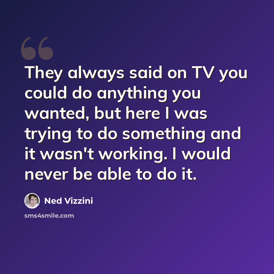 “They always said on TV you could do anything you wanted, but here I was trying to do something and it wasn't working. I would never be able to do it.” quote by Ned Vizzini