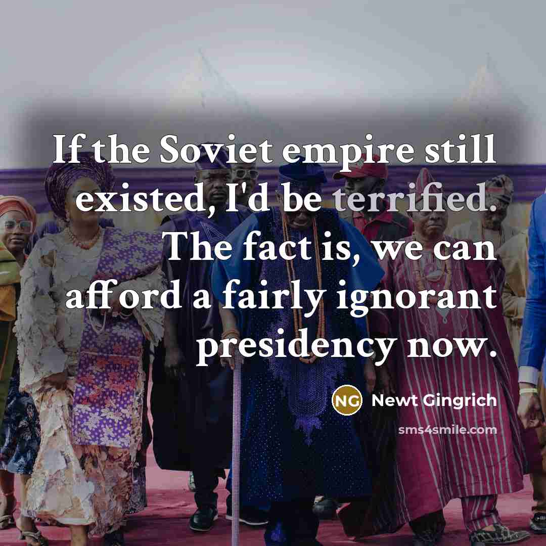 “If the Soviet empire still existed, I'd be terrified. The fact is, we can afford a fairly ignorant presidency now.” quote by Newt Gingrich