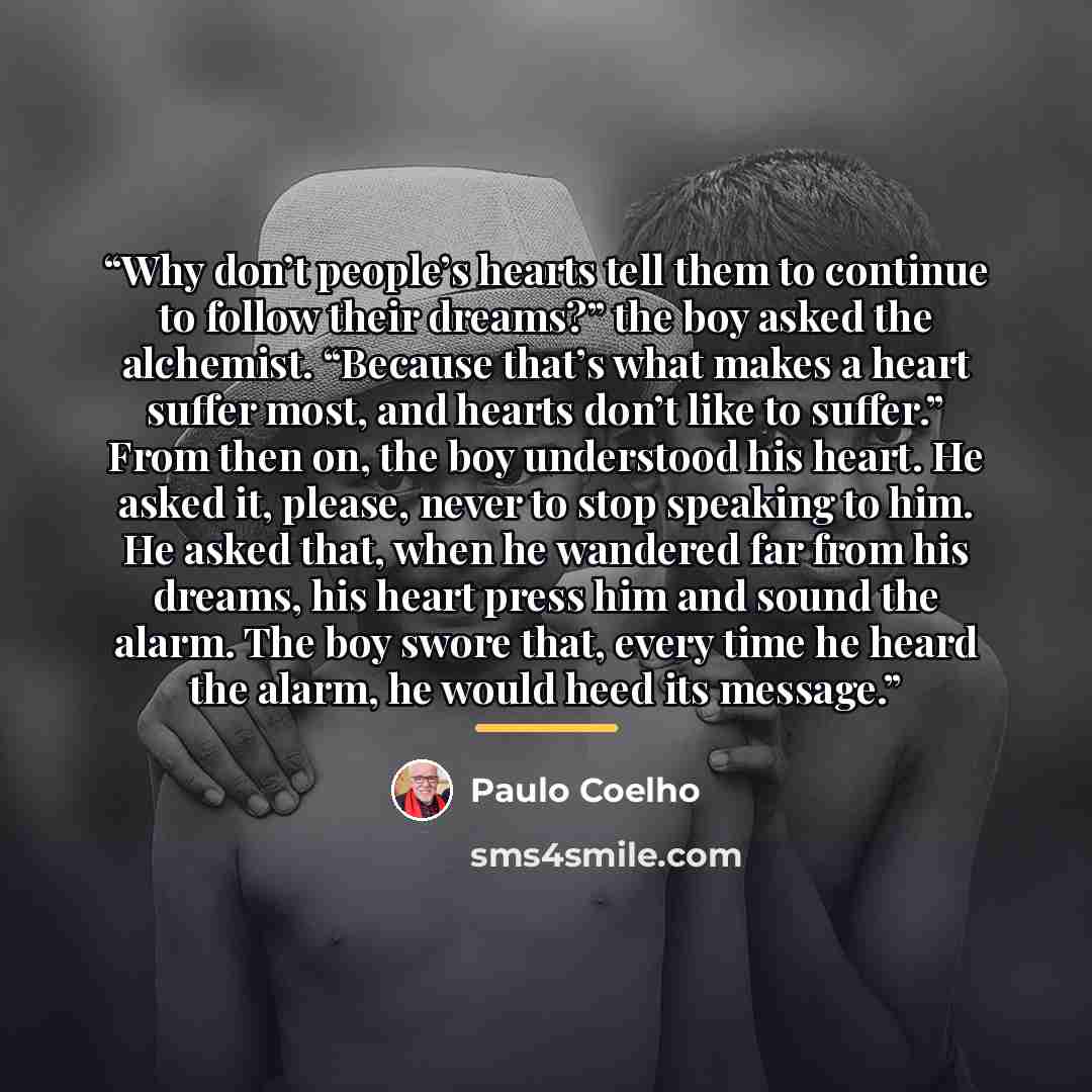 “Why don’t people’s hearts tell them to continue to follow their dreams?” the boy asked the alchemist. “Because that’s what makes a heart suffer most, and hearts don’t like to suffer.” From then on, the boy understood his heart. He asked it, please, never to stop speaking to him. He asked that…” quote by Paulo Coelho