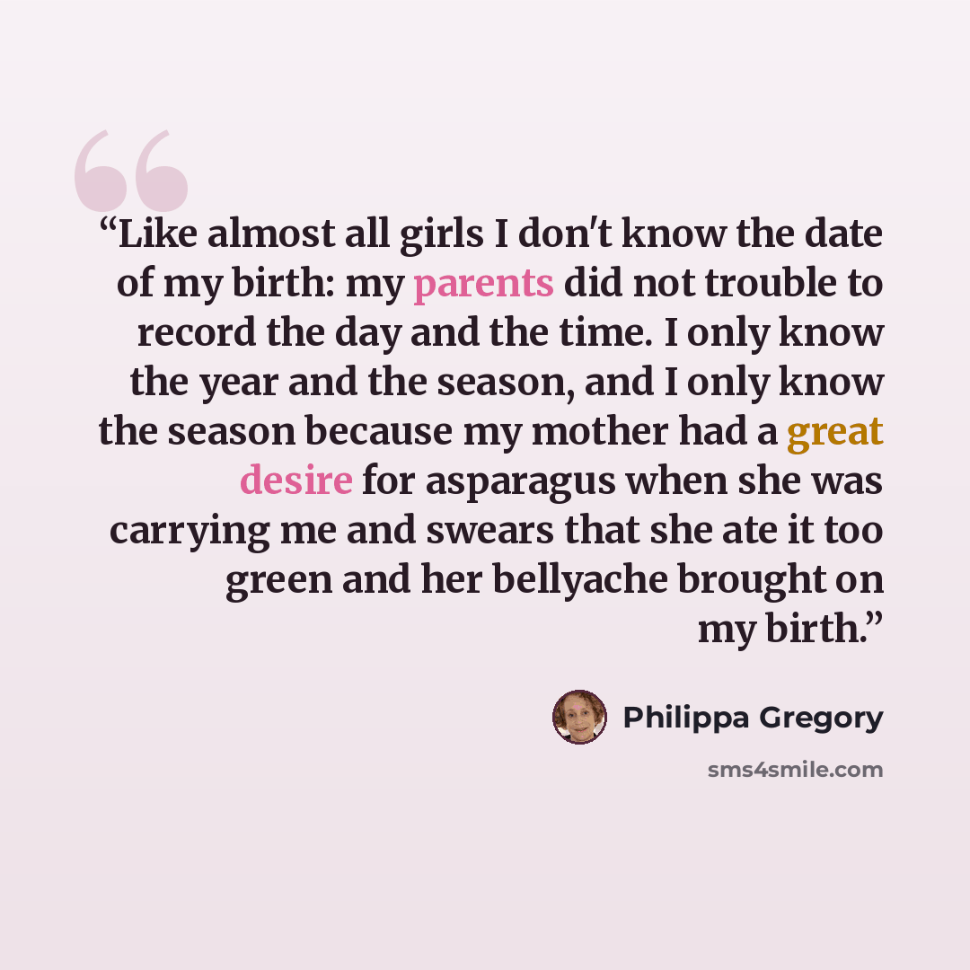 “Like almost all girls I don't know the date of my birth: my parents did not trouble to record the day and the time. I only know the year and the season, and I only know the season because my mother had a great desire for asparagus when she was carrying me and swears that she ate it too green and…” quote by Philippa Gregory