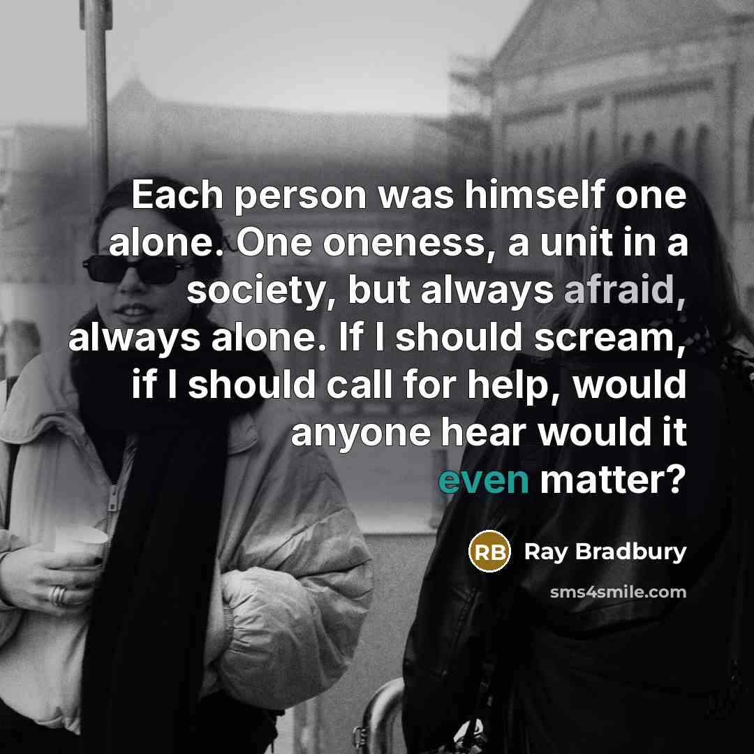 “Each person was himself one alone. One oneness, a unit in a society, but always afraid, always alone. If I should scream, if I should call for help, would anyone hear would it even matter?” quote by Ray Bradbury
