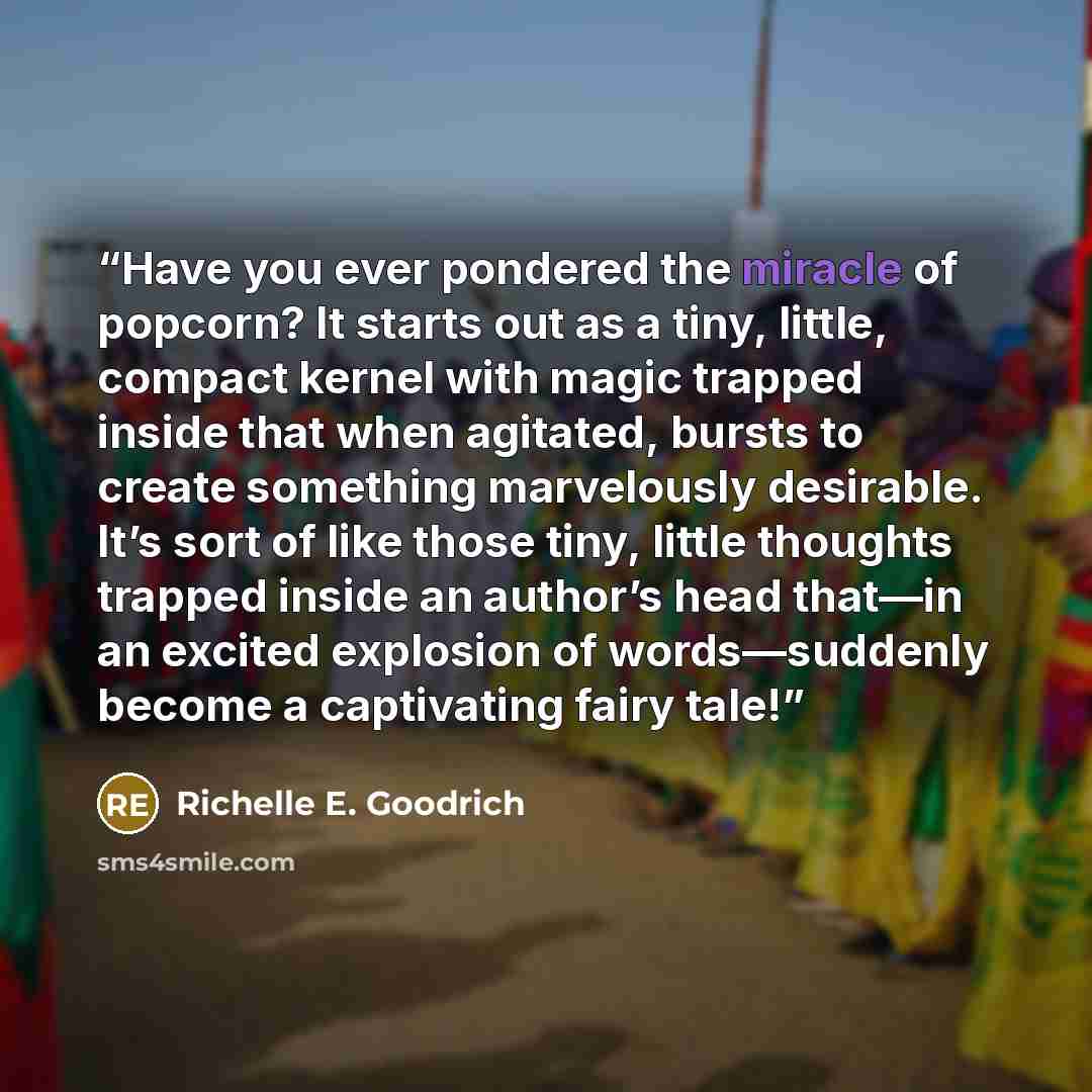 “Have you ever pondered the miracle of popcorn? It starts out as a tiny, little, compact kernel with magic trapped inside that when agitated, bursts to create something marvelously desirable. It’s sort of like those tiny, little thoughts trapped inside an author’s head that―in an excited explosion…” quote by Richelle E. Goodrich