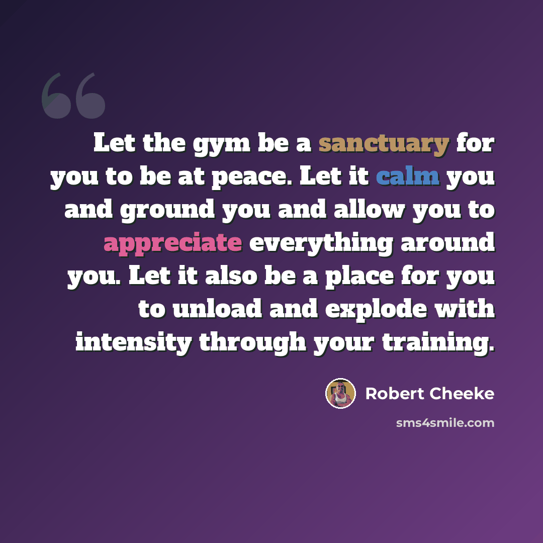 “Let the gym be a sanctuary for you to be at peace. Let it calm you and ground you and allow you to appreciate everything around you. Let it also be a place for you to unload and explode with intensity through your training.” quote by Robert Cheeke