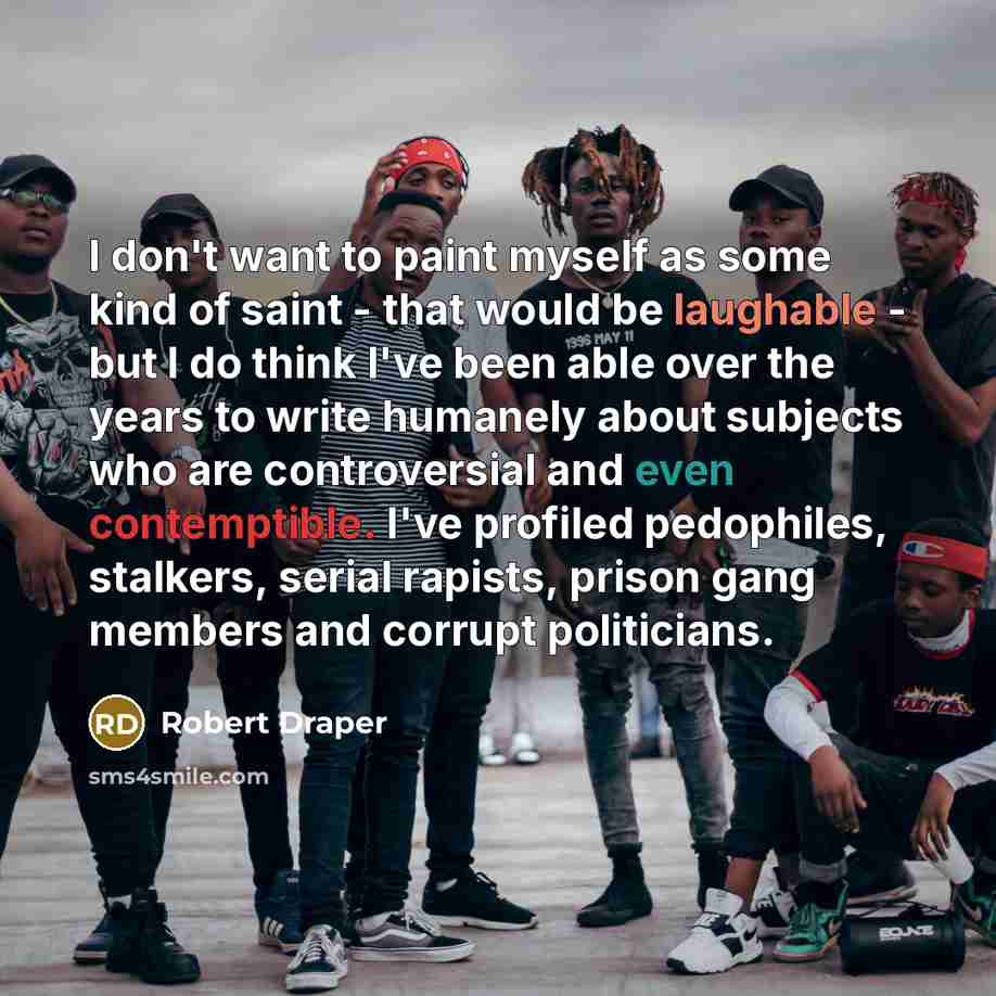 “I don't want to paint myself as some kind of saint - that would be laughable - but I do think I've been able over the years to write humanely about subjects who are controversial and even contemptible. I've profiled pedophiles, stalkers, serial rapists, prison gang members and corrupt politicians.” quote by Robert Draper