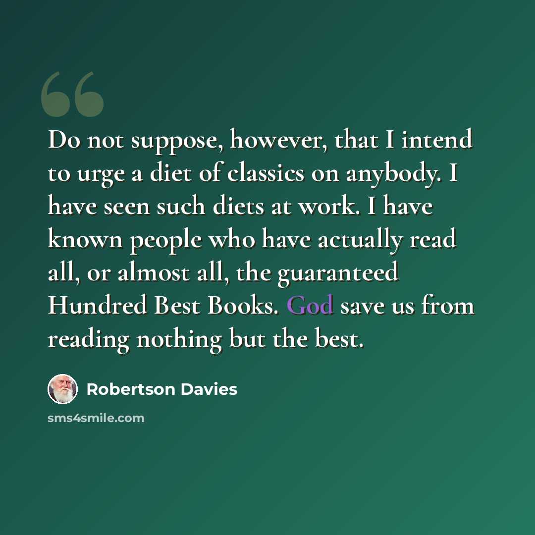 “Do not suppose, however, that I intend to urge a diet of classics on anybody. I have seen such diets at work. I have known people who have actually read all, or almost all, the guaranteed Hundred Best Books. God save us from reading nothing but the best.” quote by Robertson Davies