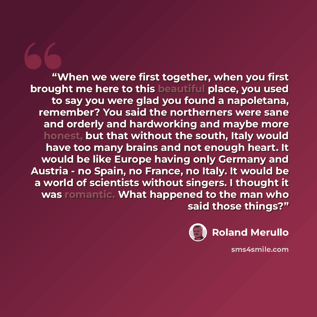 “When we were first together, when you first brought me here to this beautiful place, you used to say you were glad you found a napoletana, remember? You said the northerners were sane and orderly and hardworking and maybe more honest, but that without the south, Italy would have too many brains…” quote by Roland Merullo