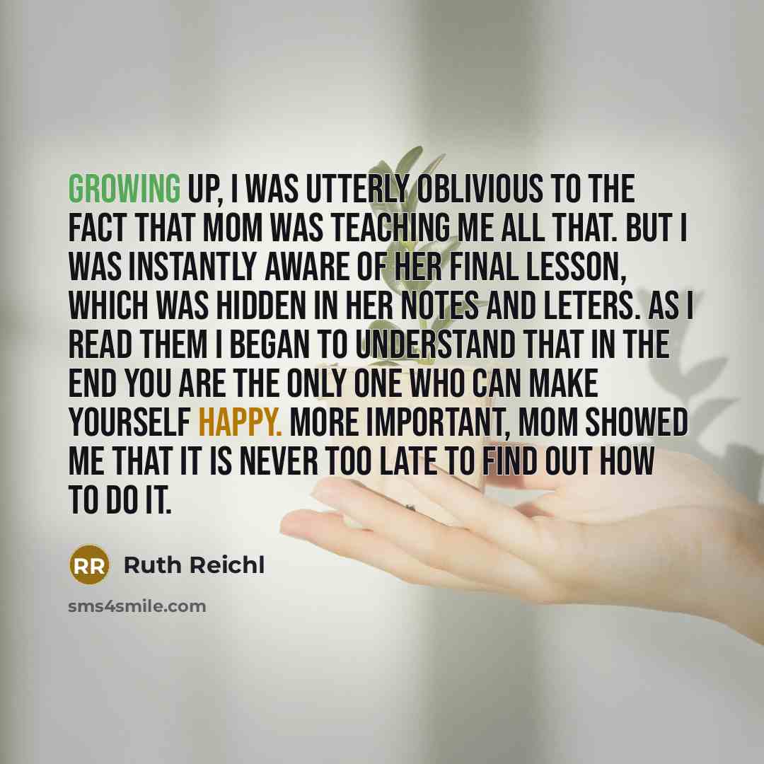 “Growing up, I was utterly oblivious to the fact that Mom was teaching me all that. But I was instantly aware of her final lesson, which was hidden in her notes and leters. As I read them I began to understand that in the end you are the only one who can make yourself happy. More important, Mom…” quote by Ruth Reichl