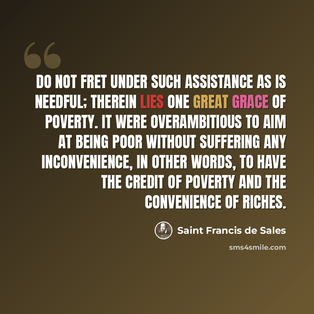 “Do not fret under such assistance as is needful; therein lies one great grace of poverty. It were overambitious to aim at being poor without suffering any inconvenience, in other words, to have the credit of poverty and the convenience of riches.” quote by Saint Francis de Sales