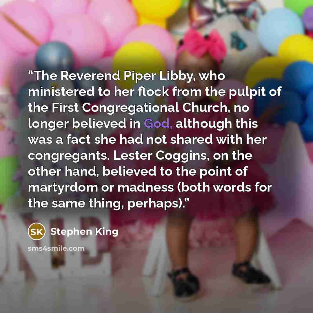 “The Reverend Piper Libby, who ministered to her flock from the pulpit of the First Congregational Church, no longer believed in God, although this was a fact she had not shared with her congregants. Lester Coggins, on the other hand, believed to the point of martyrdom or madness (both words for…” quote by Stephen King