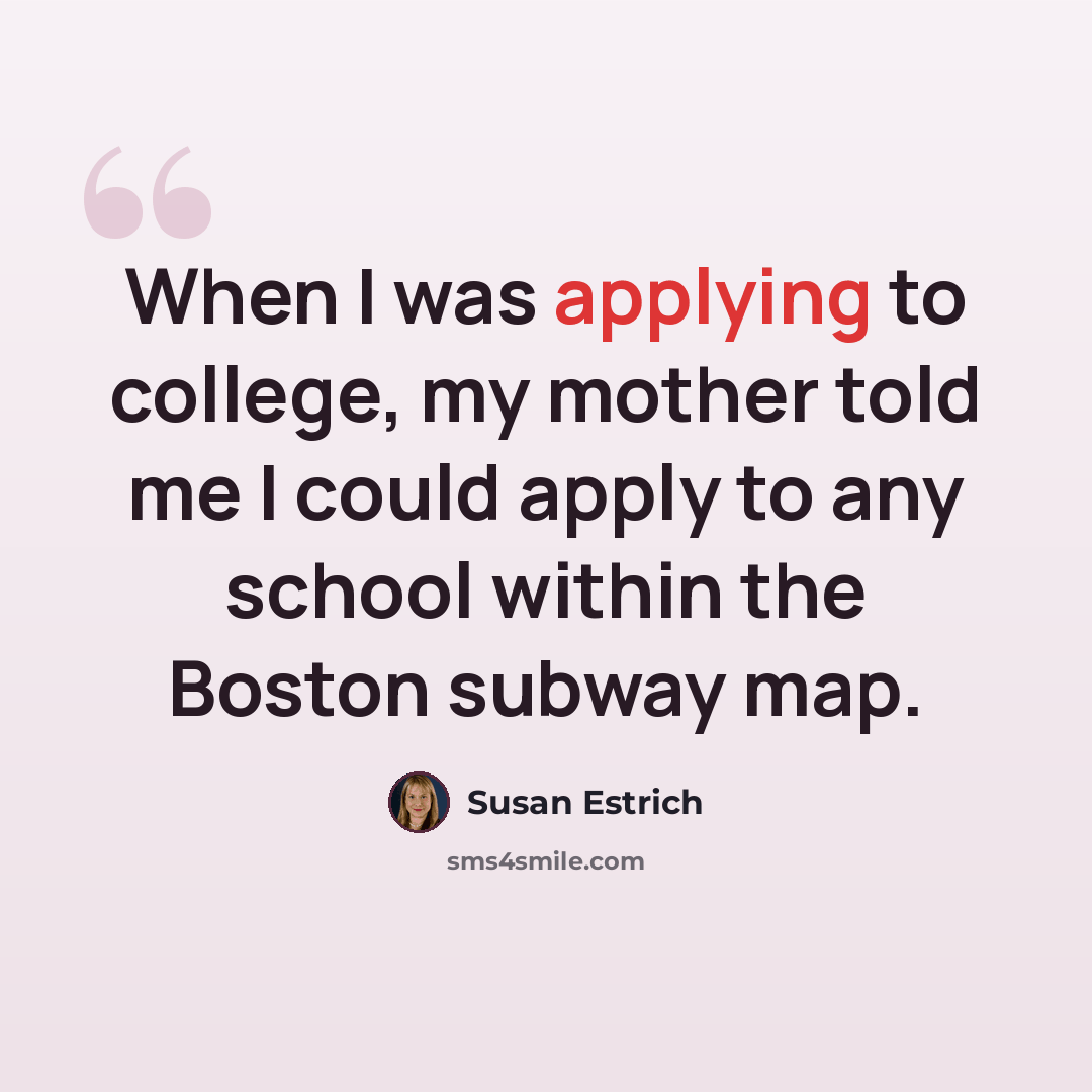 “When I was applying to college, my mother told me I could apply to any school within the Boston subway map.” quote by Susan Estrich
