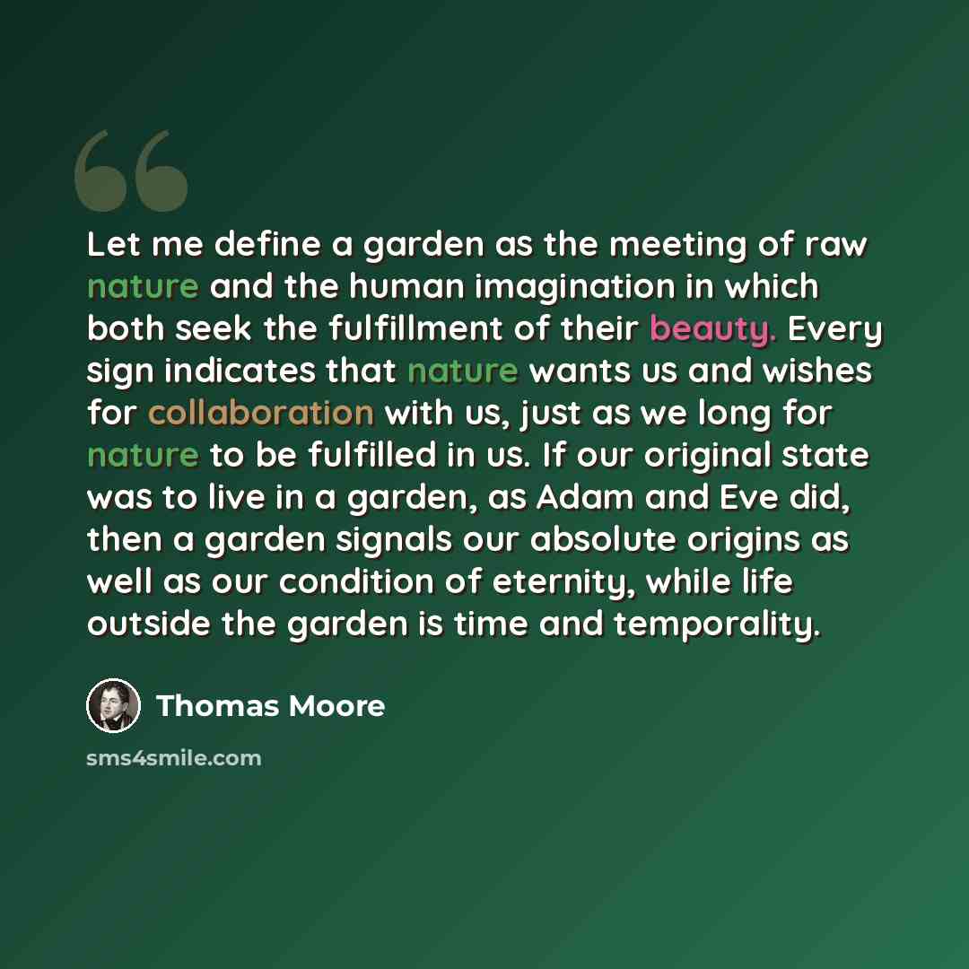“Let me define a garden as the meeting of raw nature and the human imagination in which both seek the fulfillment of their beauty. Every sign indicates that nature wants us and wishes for collaboration with us, just as we long for nature to be fulfilled in us. If our original state was to live in a…” quote by Thomas Moore