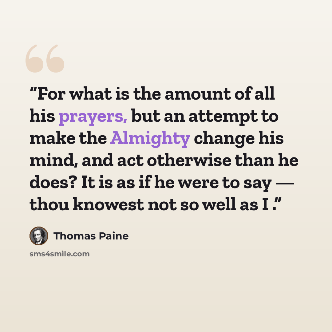 “For what is the amount of all his prayers, but an attempt to make the Almighty change his mind, and act otherwise than he does? It is as if he were to say — thou knowest not so well as I .” quote by Thomas Paine