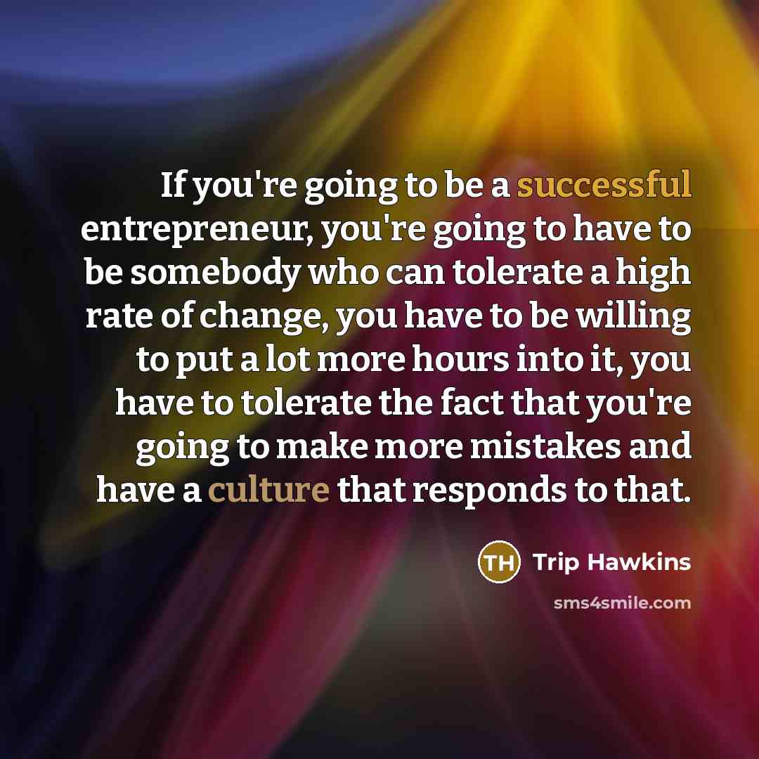 “If you're going to be a successful entrepreneur, you're going to have to be somebody who can tolerate a high rate of change, you have to be willing to put a lot more hours into it, you have to tolerate the fact that you're going to make more mistakes and have a culture that responds to that.” quote by Trip Hawkins