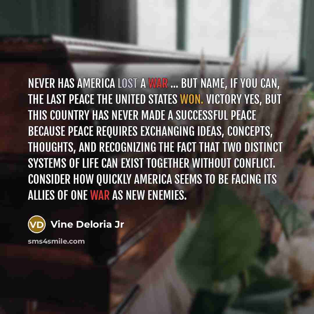 “Never has America lost a war ... But name, if you can, the last peace the United States won. Victory yes, but this country has never made a successful peace because peace requires exchanging ideas, concepts, thoughts, and recognizing the fact that two distinct systems of life can exist together…” quote by Vine Deloria Jr