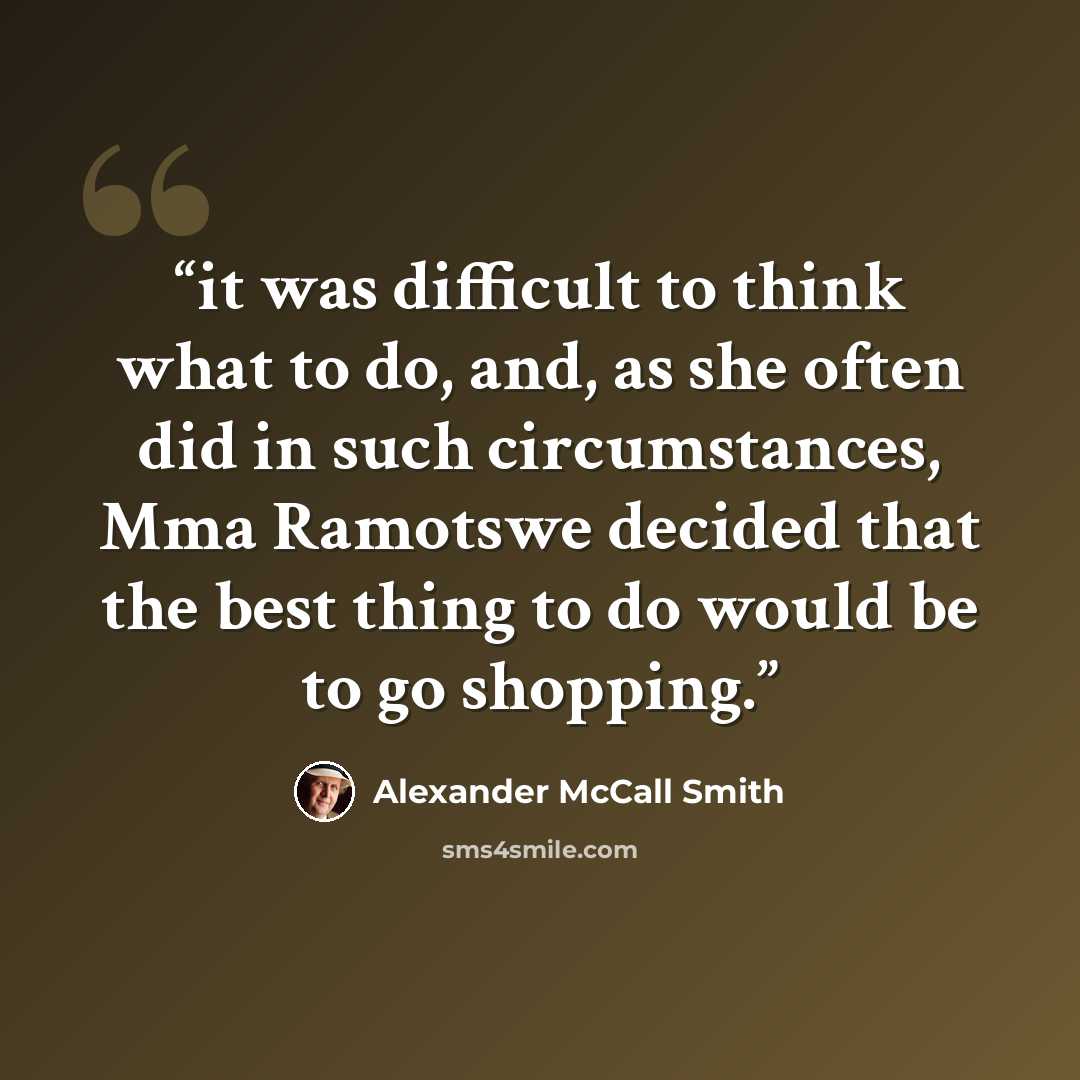“it was difficult to think what to do, and, as she often did in such circumstances, Mma Ramotswe decided that the best thing to do would be to go shopping.” quote by Alexander McCall Smith