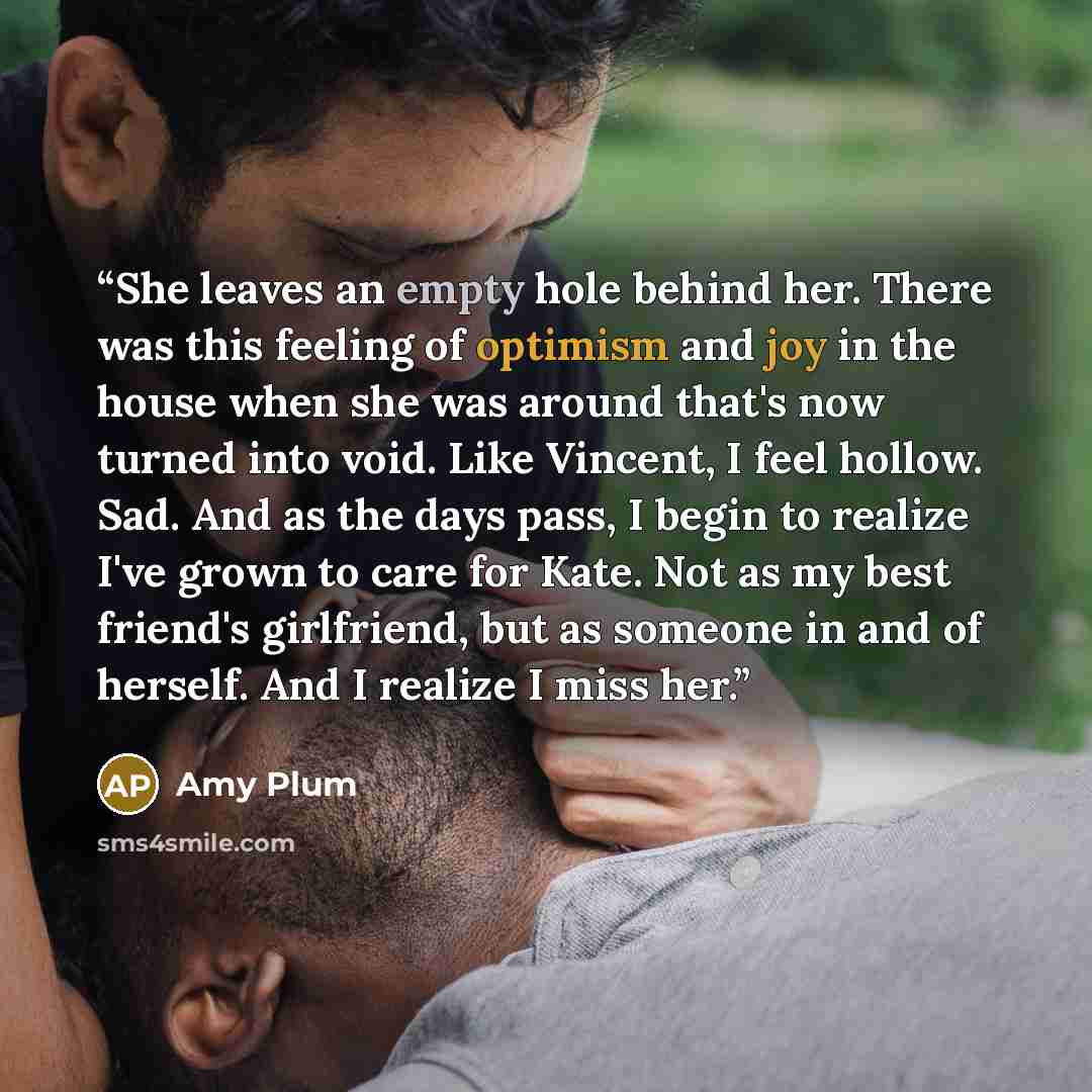 “She leaves an empty hole behind her. There was this feeling of optimism and joy in the house when she was around that's now turned into void. Like Vincent, I feel hollow. Sad. And as the days pass, I begin to realize I've grown to care for Kate. Not as my best friend's girlfriend, but as someone…” quote by Amy Plum