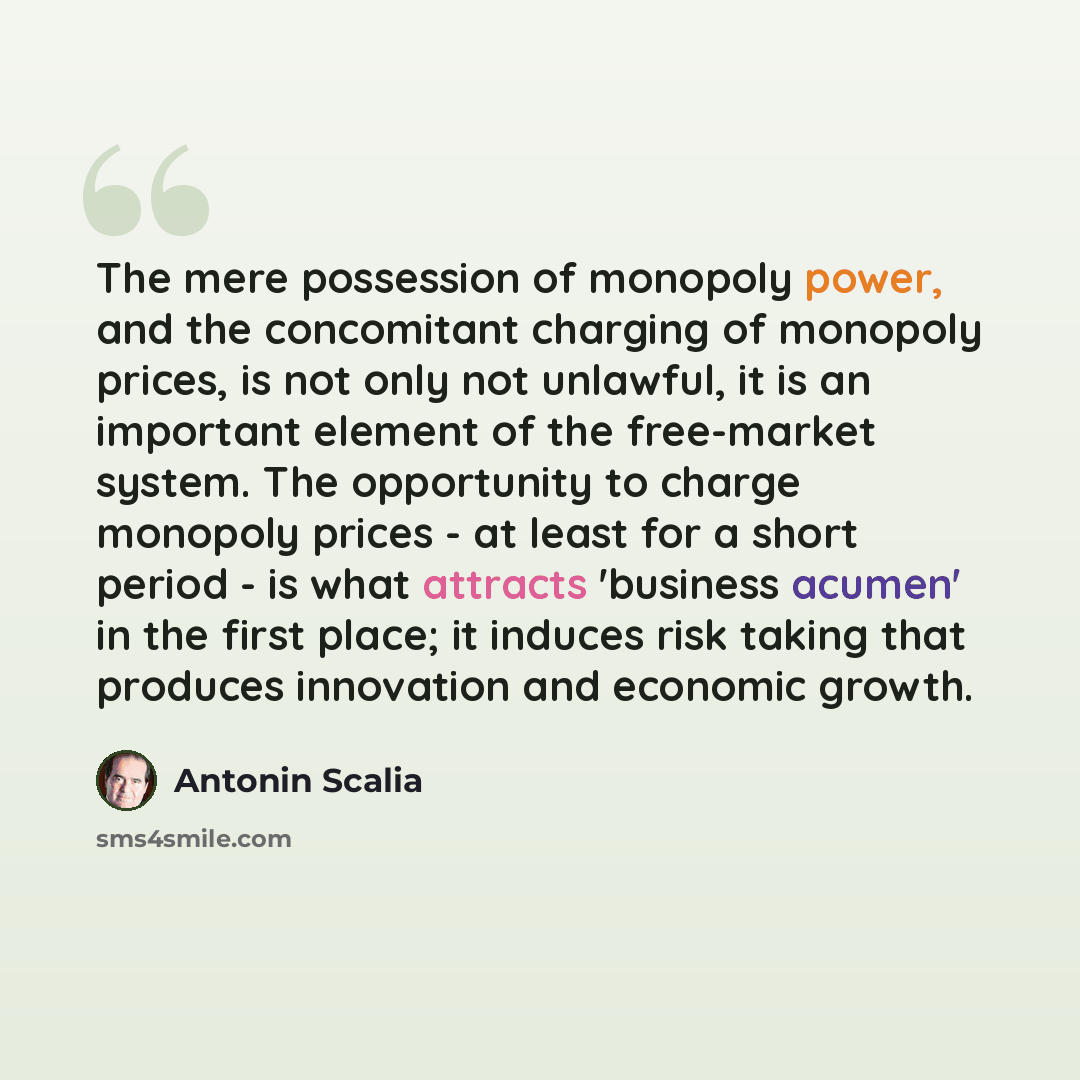 “The mere possession of monopoly power, and the concomitant charging of monopoly prices, is not only not unlawful, it is an important element of the free-market system. The opportunity to charge monopoly prices - at least for a short period - is what attracts 'business acumen' in the first place…” quote by Antonin Scalia