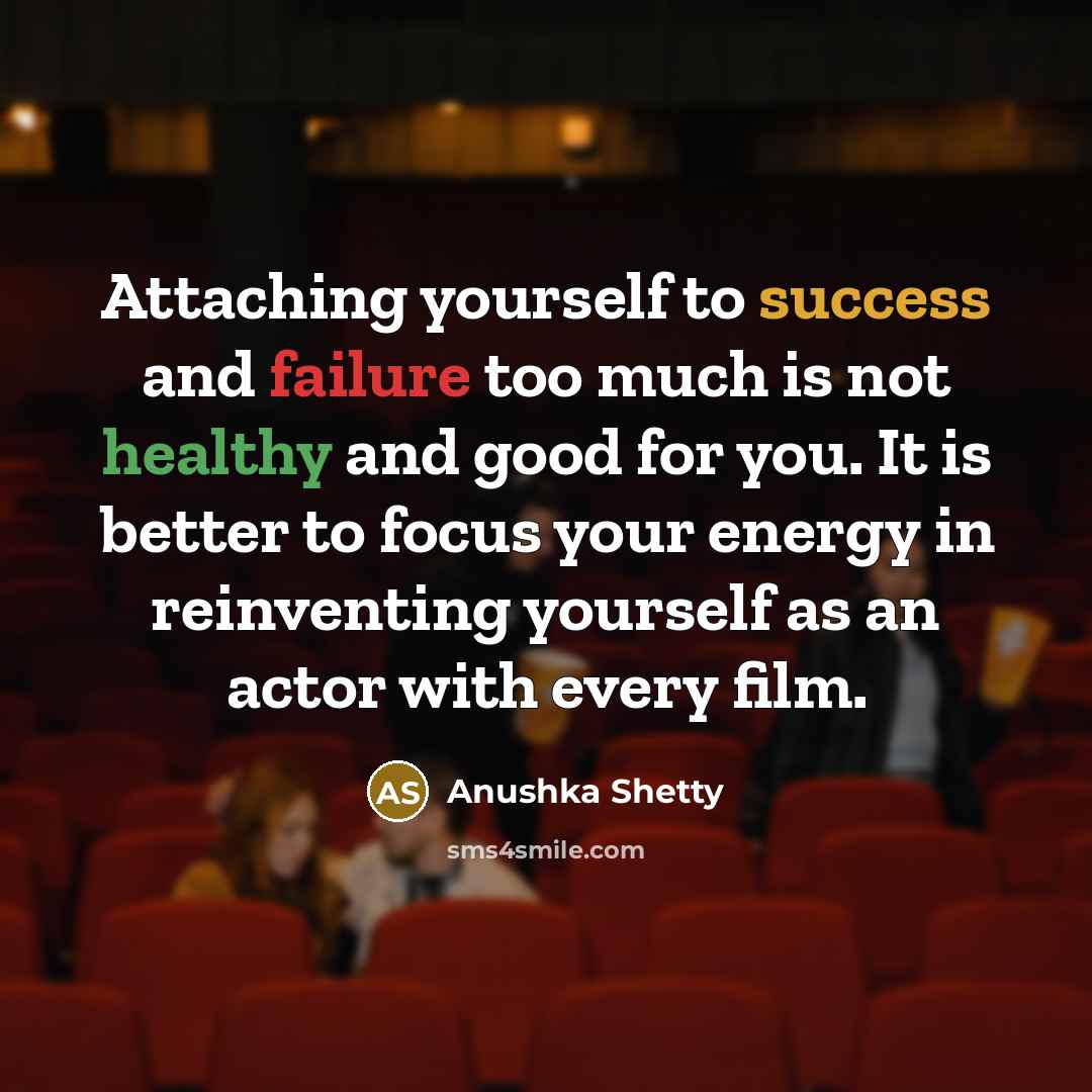 “Attaching yourself to success and failure too much is not healthy and good for you. It is better to focus your energy in reinventing yourself as an actor with every film.” quote by Anushka Shetty