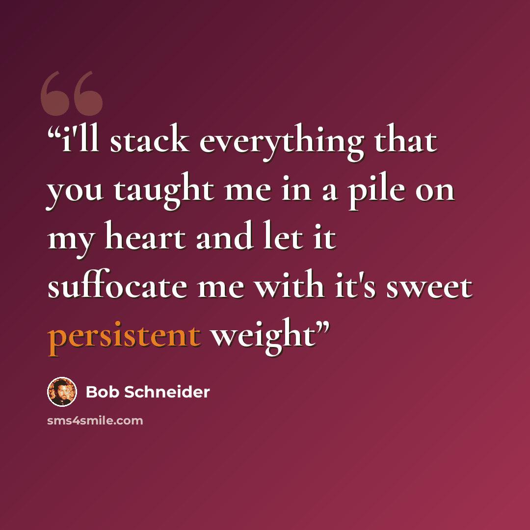 “i'll stack everything that you taught me in a pile on my heart and let it suffocate me with it's sweet persistent weight” quote by Bob Schneider