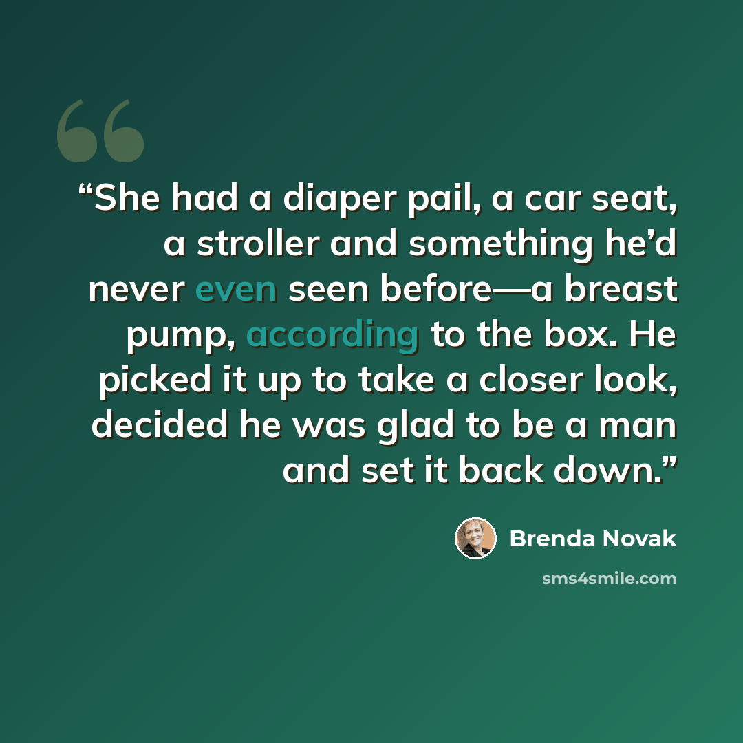 “She had a diaper pail, a car seat, a stroller and something he’d never even seen before—a breast pump, according to the box. He picked it up to take a closer look, decided he was glad to be a man and set it back down.” quote by Brenda Novak