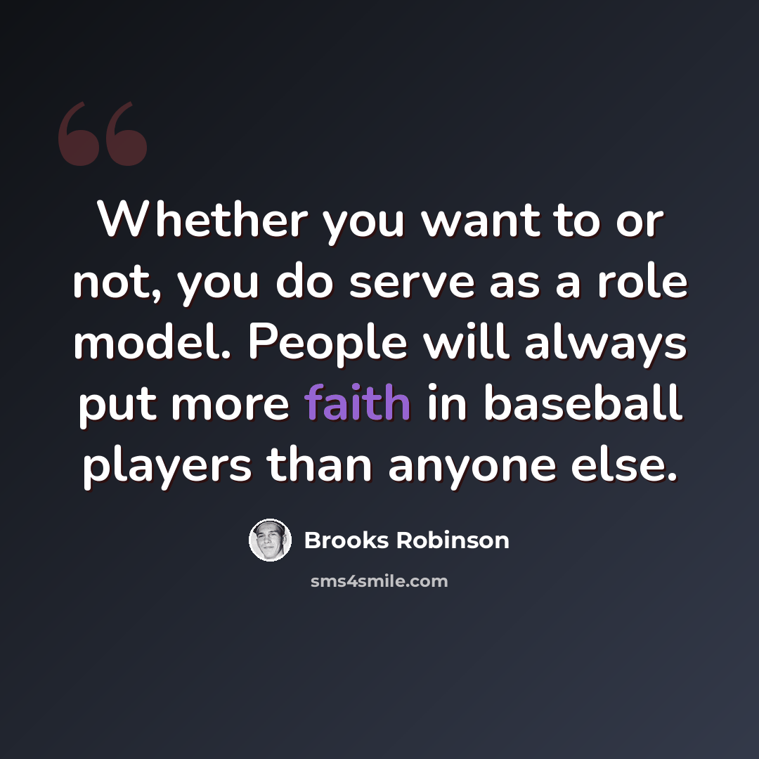 “Whether you want to or not, you do serve as a role model. People will always put more faith in baseball players than anyone else.” quote by Brooks Robinson