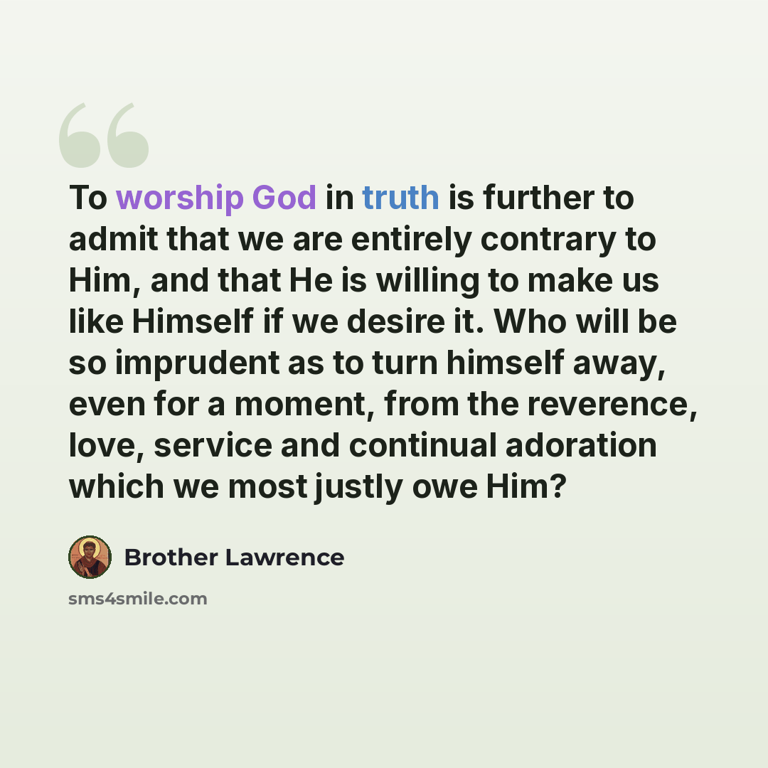 “To worship God in truth is further to admit that we are entirely contrary to Him, and that He is willing to make us like Himself if we desire it. Who will be so imprudent as to turn himself away, even for a moment, from the reverence, love, service and continual adoration which we most justly owe…” quote by Brother Lawrence