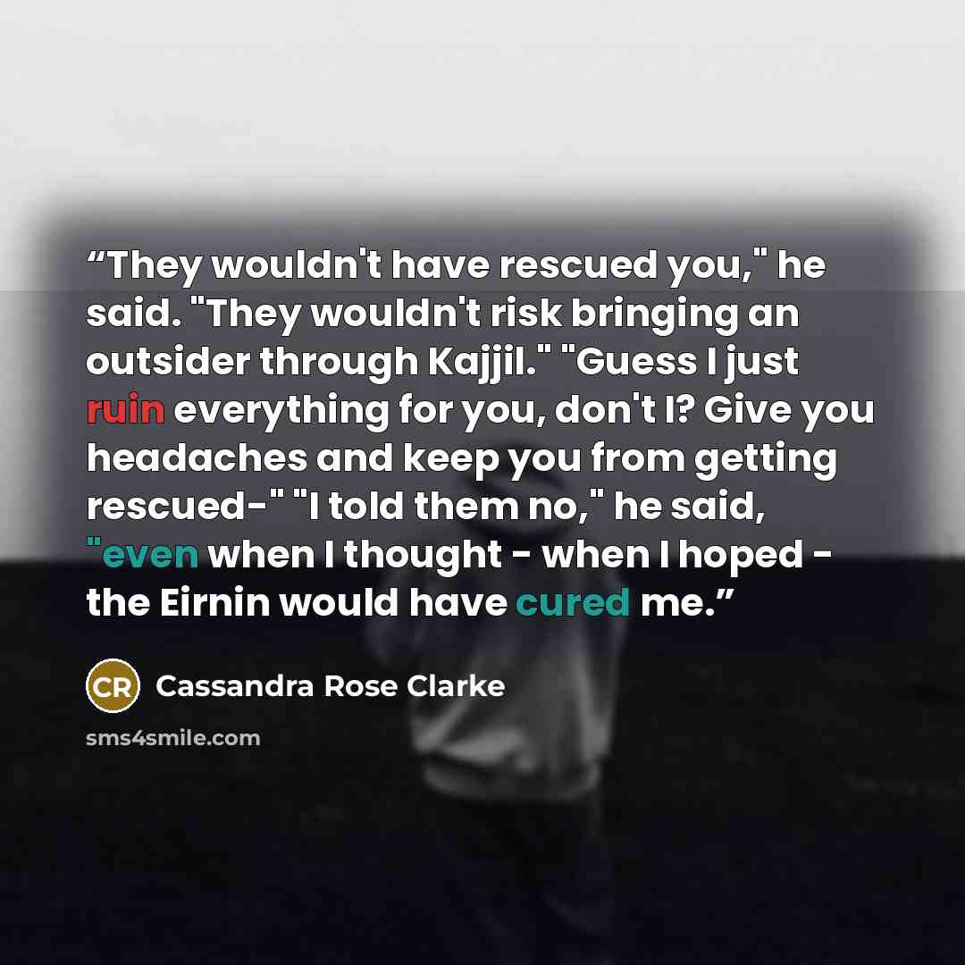 “They wouldn't have rescued you," he said. "They wouldn't risk bringing an outsider through Kajjil." "Guess I just ruin everything for you, don't I? Give you headaches and keep you from getting rescued-" "I told them no," he said, "even when I thought - when I hoped - the Eirnin would have cured me.” quote by Cassandra Rose Clarke