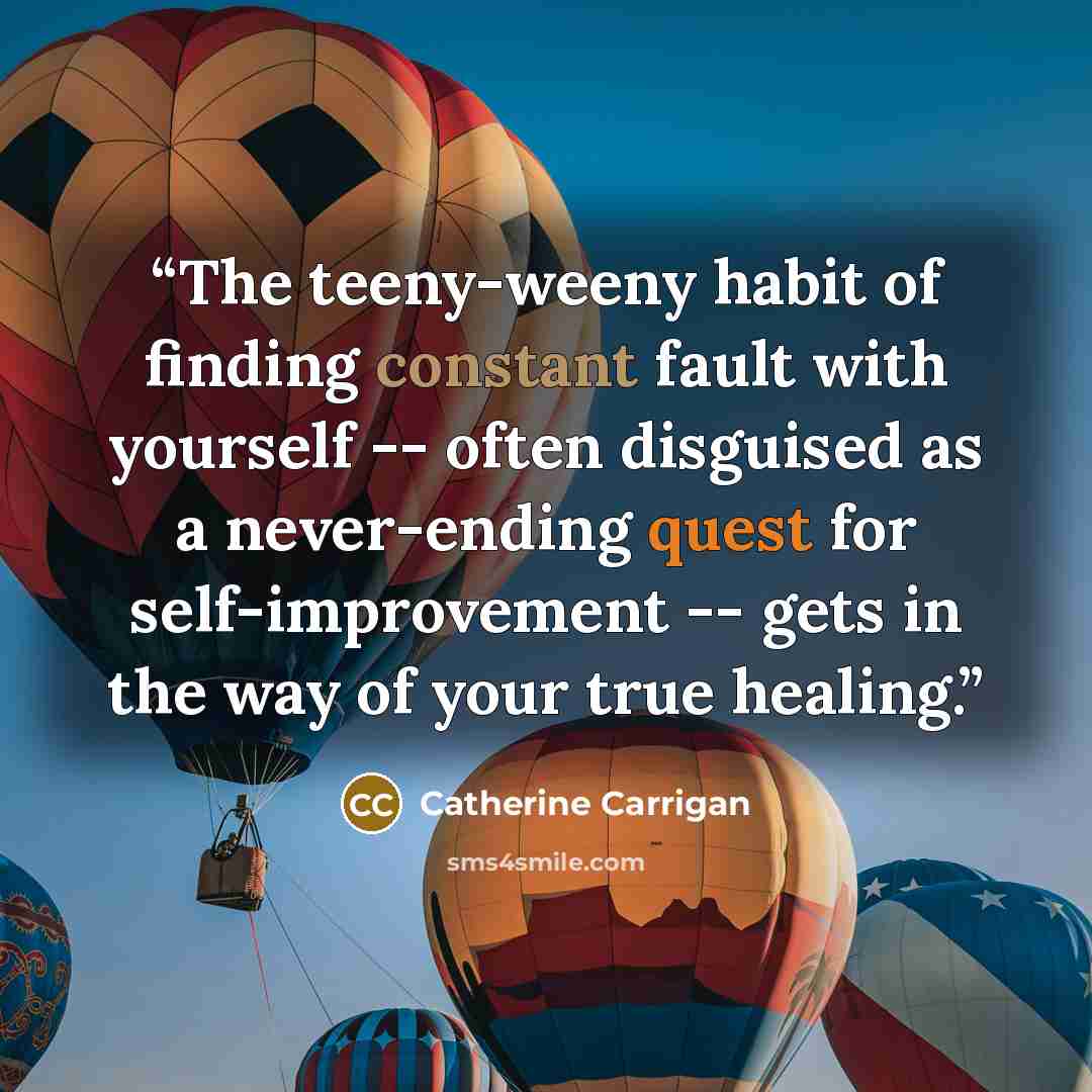 “The teeny-weeny habit of finding constant fault with yourself -- often disguised as a never-ending quest for self-improvement -- gets in the way of your true healing.” quote by Catherine Carrigan