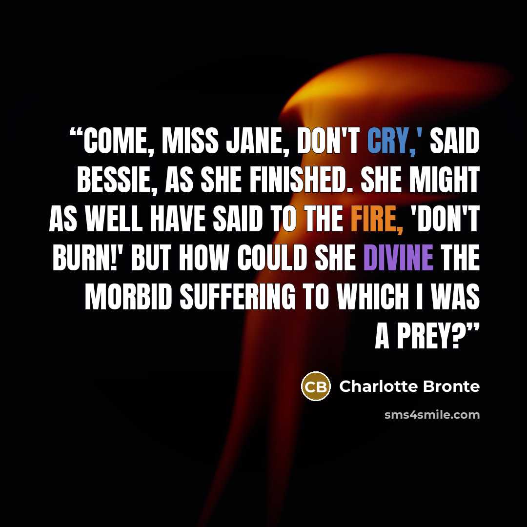 “Come, Miss Jane, don't cry,' said Bessie, as she finished. She might as well have said to the fire, 'Don't burn!' but how could she divine the morbid suffering to which I was a prey?” quote by Charlotte Brontë