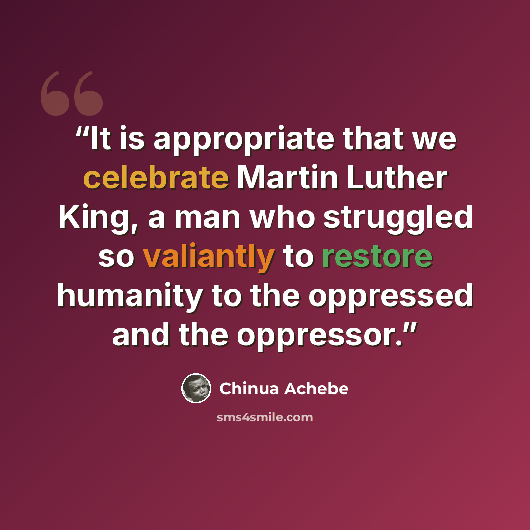“It is appropriate that we celebrate Martin Luther King, a man who struggled so valiantly to restore humanity to the oppressed and the oppressor.” quote by Chinua Achebe