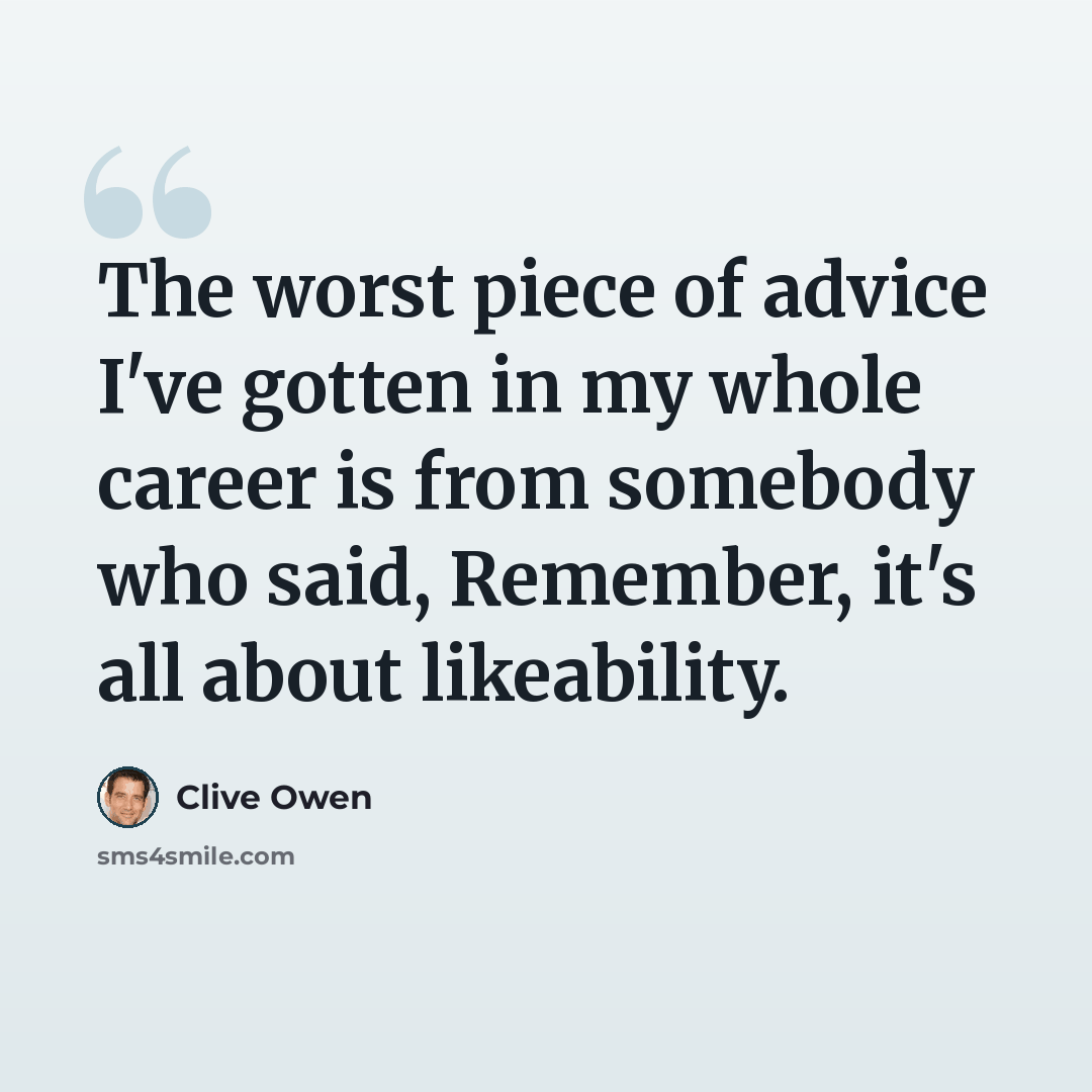 “The worst piece of advice I've gotten in my whole career is from somebody who said, Remember, it's all about likeability.” quote by Clive Owen