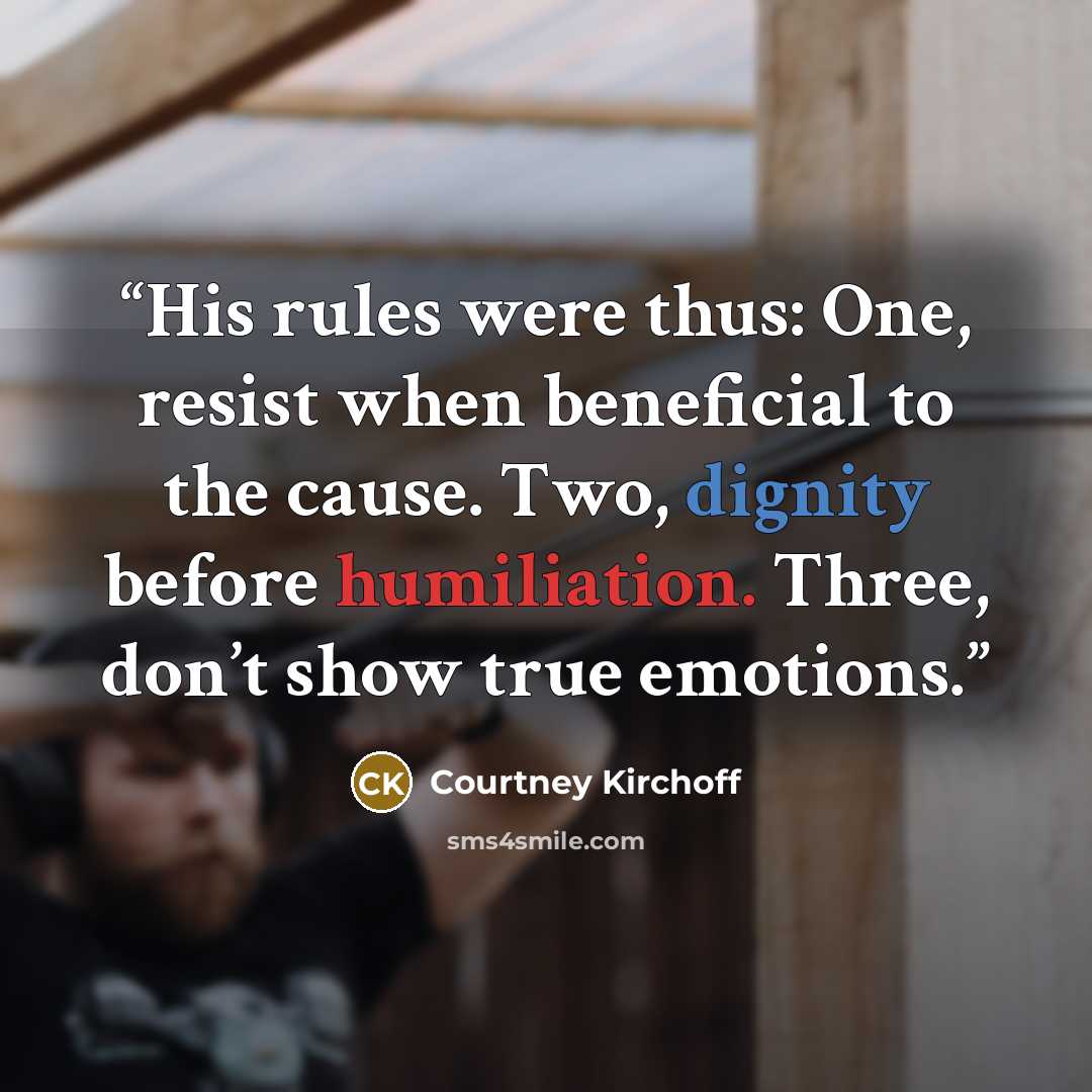 “His rules were thus: One, resist when beneficial to the cause. Two, dignity before humiliation. Three, don’t show true emotions.” quote by Courtney Kirchoff
