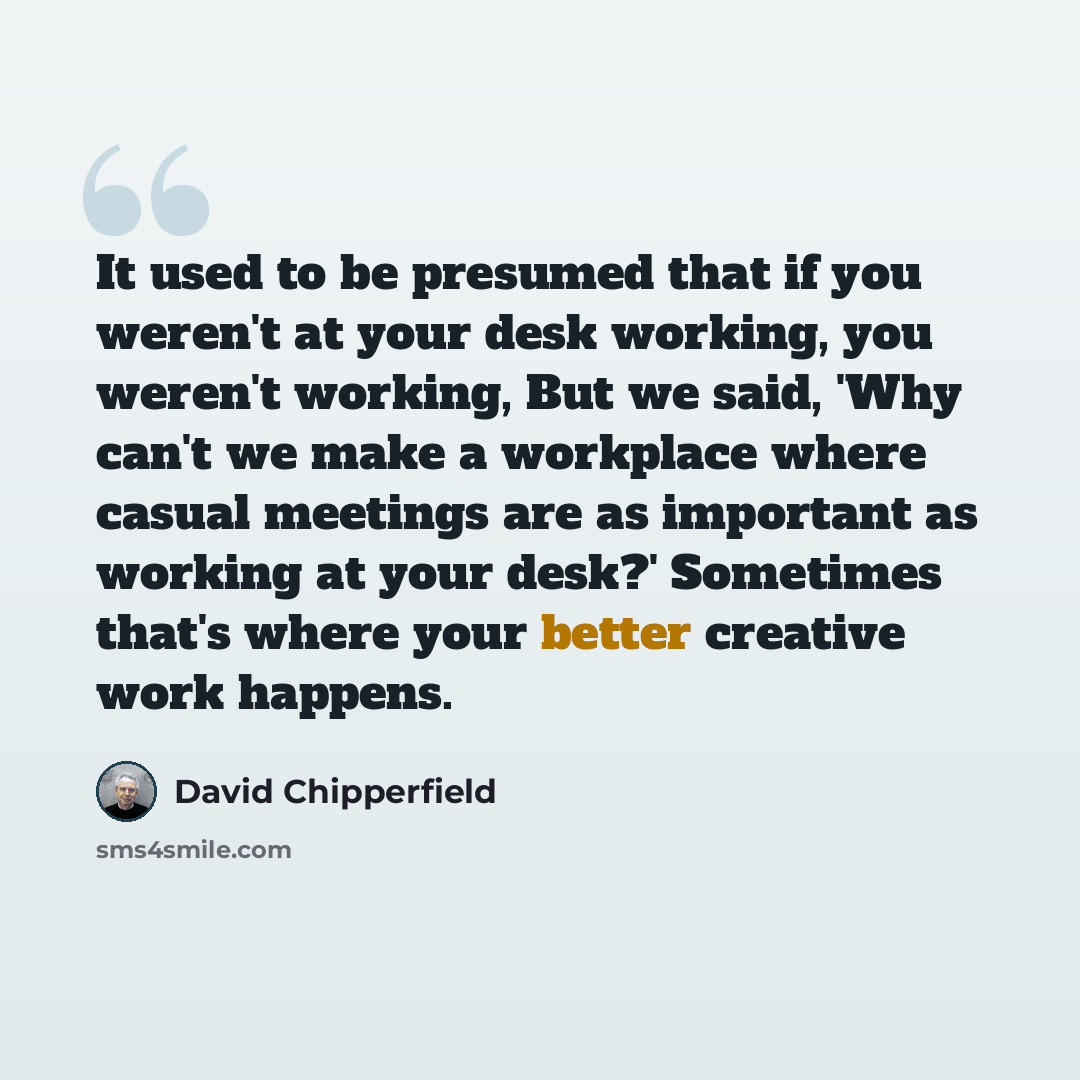 “It used to be presumed that if you weren't at your desk working, you weren't working, But we said, 'Why can't we make a workplace where casual meetings are as important as working at your desk?' Sometimes that's where your better creative work happens.” quote by David Chipperfield