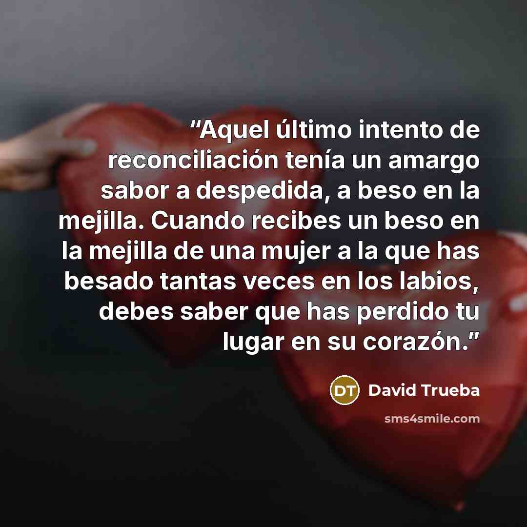 “Aquel último intento de reconciliación tenía un amargo sabor a despedida, a beso en la mejilla. Cuando recibes un beso en la mejilla de una mujer a la que has besado tantas veces en los labios, debes saber que has perdido tu lugar en su corazón.” quote by David Trueba