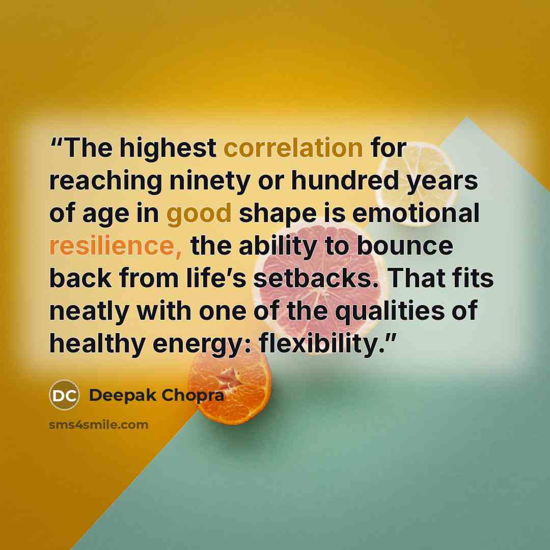“The highest correlation for reaching ninety or hundred years of age in good shape is emotional resilience, the ability to bounce back from life’s setbacks. That fits neatly with one of the qualities of healthy energy: flexibility.” quote by Deepak Chopra
