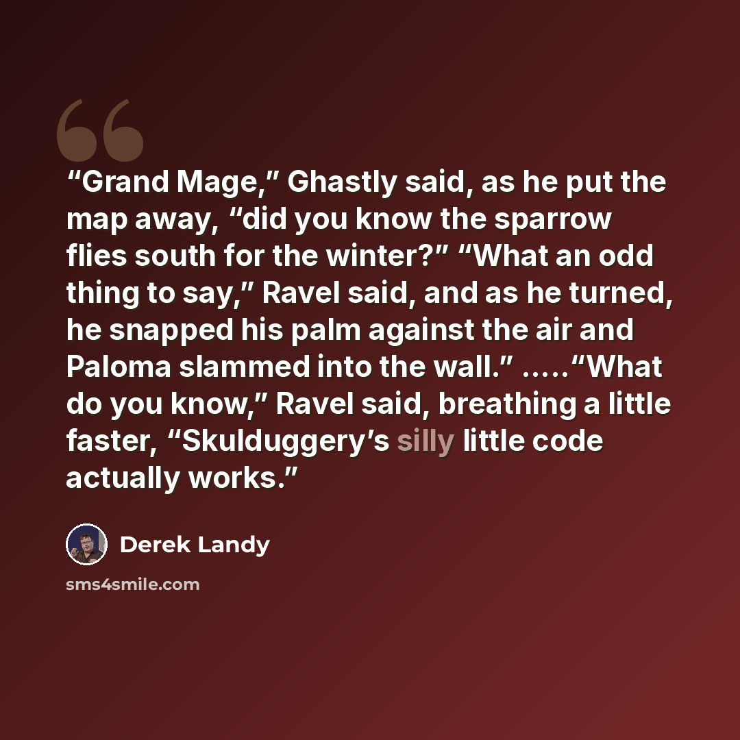 “Grand Mage,” Ghastly said, as he put the map away, “did you know the sparrow flies south for the winter?” “What an odd thing to say,” Ravel said, and as he turned, he snapped his palm against the air and Paloma slammed into the wall.” …..“What do you know,” Ravel said, breathing a little faster…” quote by Derek Landy