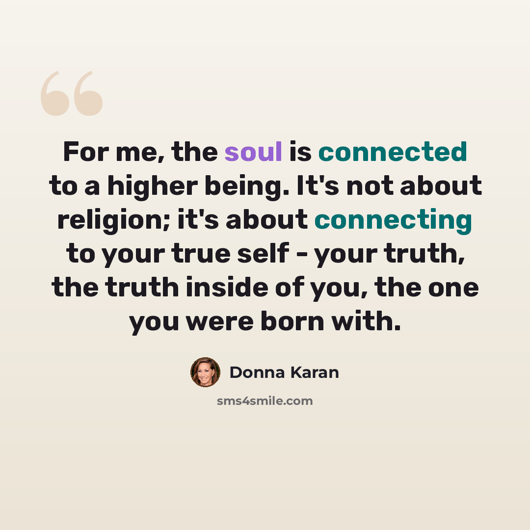 “For me, the soul is connected to a higher being. It's not about religion; it's about connecting to your true self - your truth, the truth inside of you, the one you were born with.” quote by Donna Karan