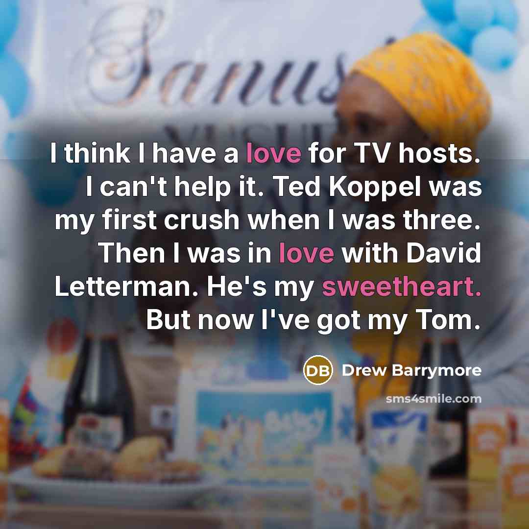 “I think I have a love for TV hosts. I can't help it. Ted Koppel was my first crush when I was three. Then I was in love with David Letterman. He's my sweetheart. But now I've got my Tom.” quote by Drew Barrymore