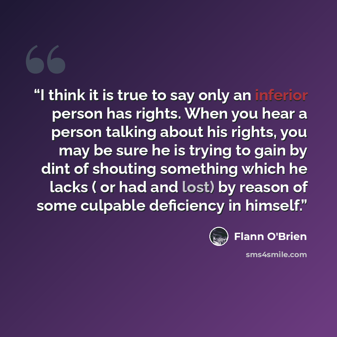 “I think it is true to say only an inferior person has rights. When you hear a person talking about his rights, you may be sure he is trying to gain by dint of shouting something which he lacks ( or had and lost) by reason of some culpable deficiency in himself.” quote by Flann O'Brien