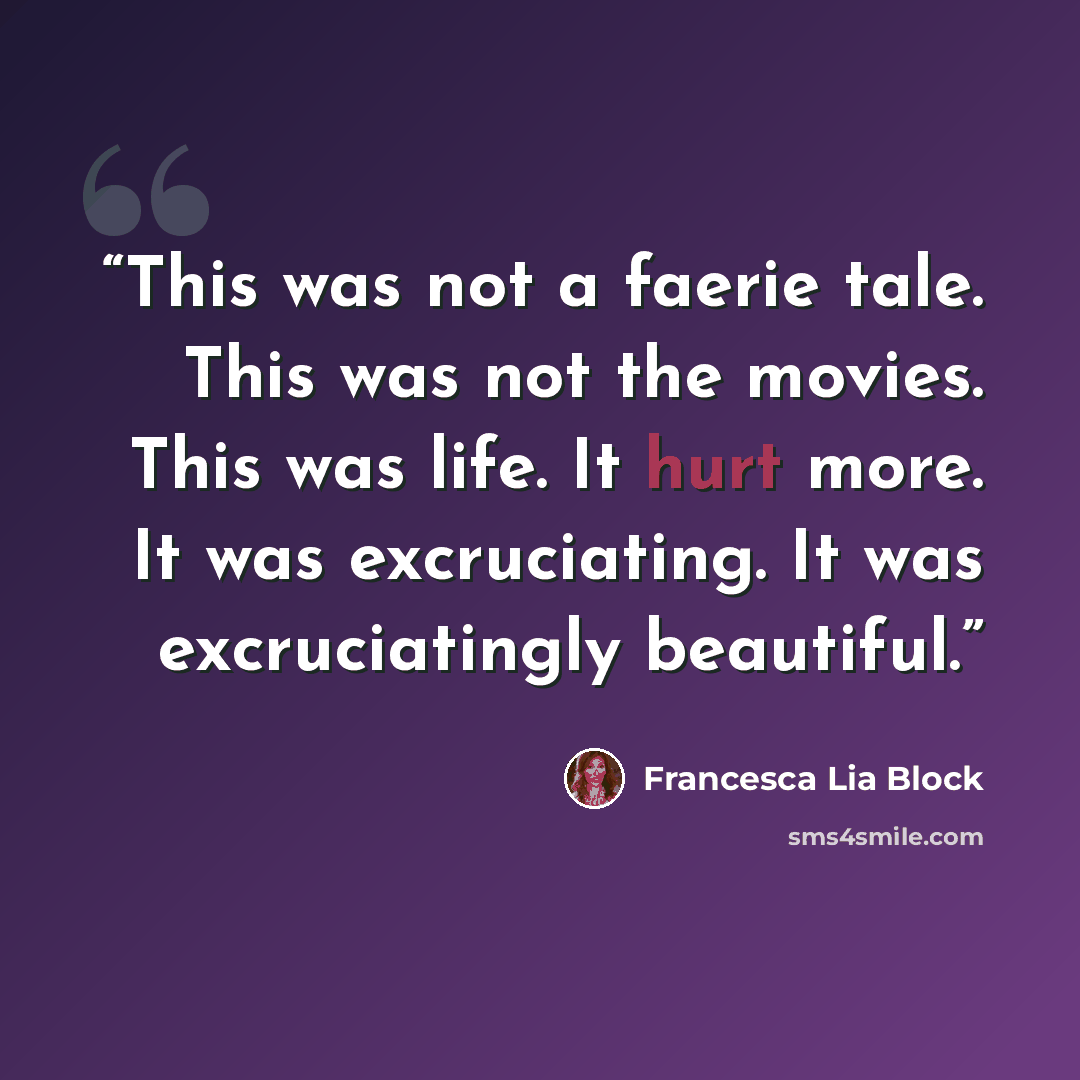 “This was not a faerie tale. This was not the movies. This was life. It hurt more. It was excruciating. It was excruciatingly beautiful.” quote by Francesca Lia Block