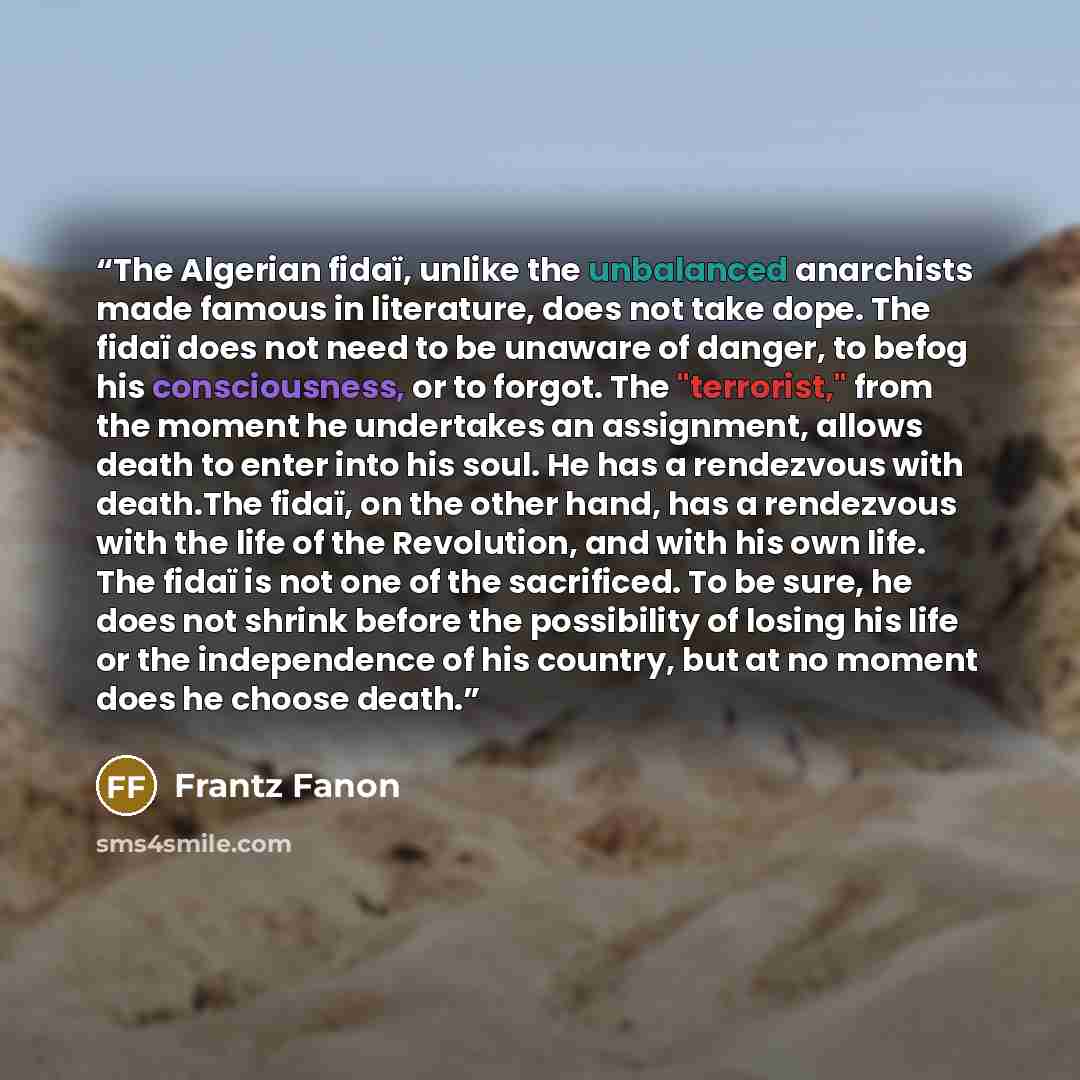 “The Algerian fidaï, unlike the unbalanced anarchists made famous in literature, does not take dope. The fidaï does not need to be unaware of danger, to befog his consciousness, or to forgot. The "terrorist," from the moment he undertakes an assignment, allows death to enter into his soul. He has a…” quote by Frantz Fanon