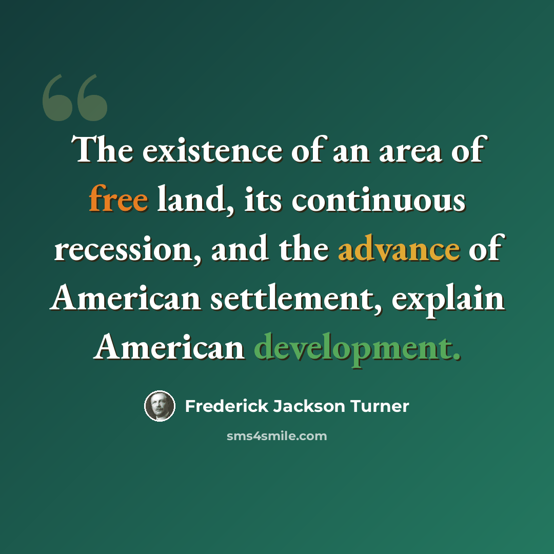 “The existence of an area of free land, its continuous recession, and the advance of American settlement, explain American development.” quote by Frederick Jackson Turner