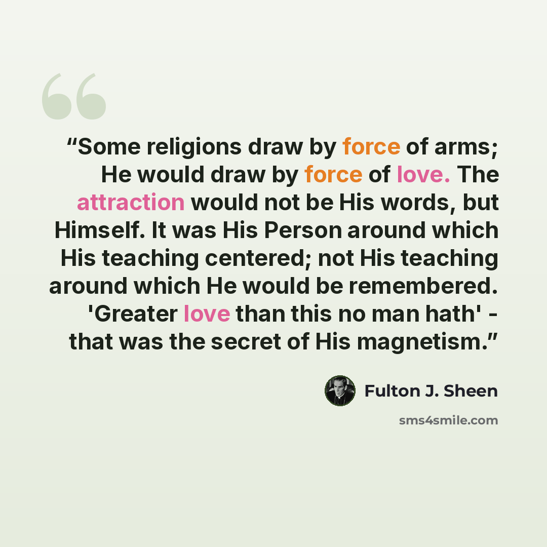 “Some religions draw by force of arms; He would draw by force of love. The attraction would not be His words, but Himself. It was His Person around which His teaching centered; not His teaching around which He would be remembered. 'Greater love than this no man hath' - that was the secret of His…” quote by Fulton J. Sheen