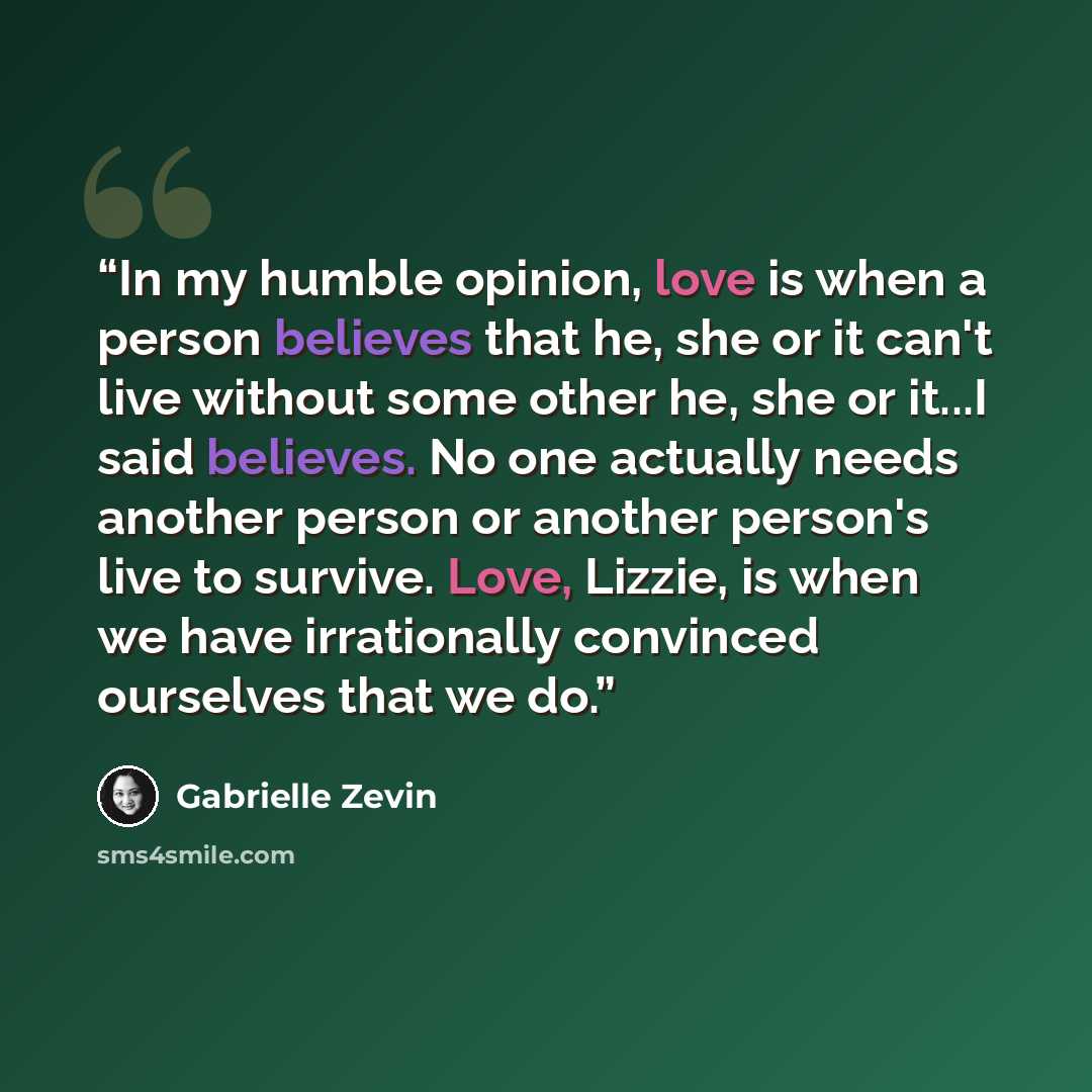 “In my humble opinion, love is when a person believes that he, she or it can't live without some other he, she or it...I said believes. No one actually needs another person or another person's live to survive. Love, Lizzie, is when we have irrationally convinced ourselves that we do.” quote by Gabrielle Zevin