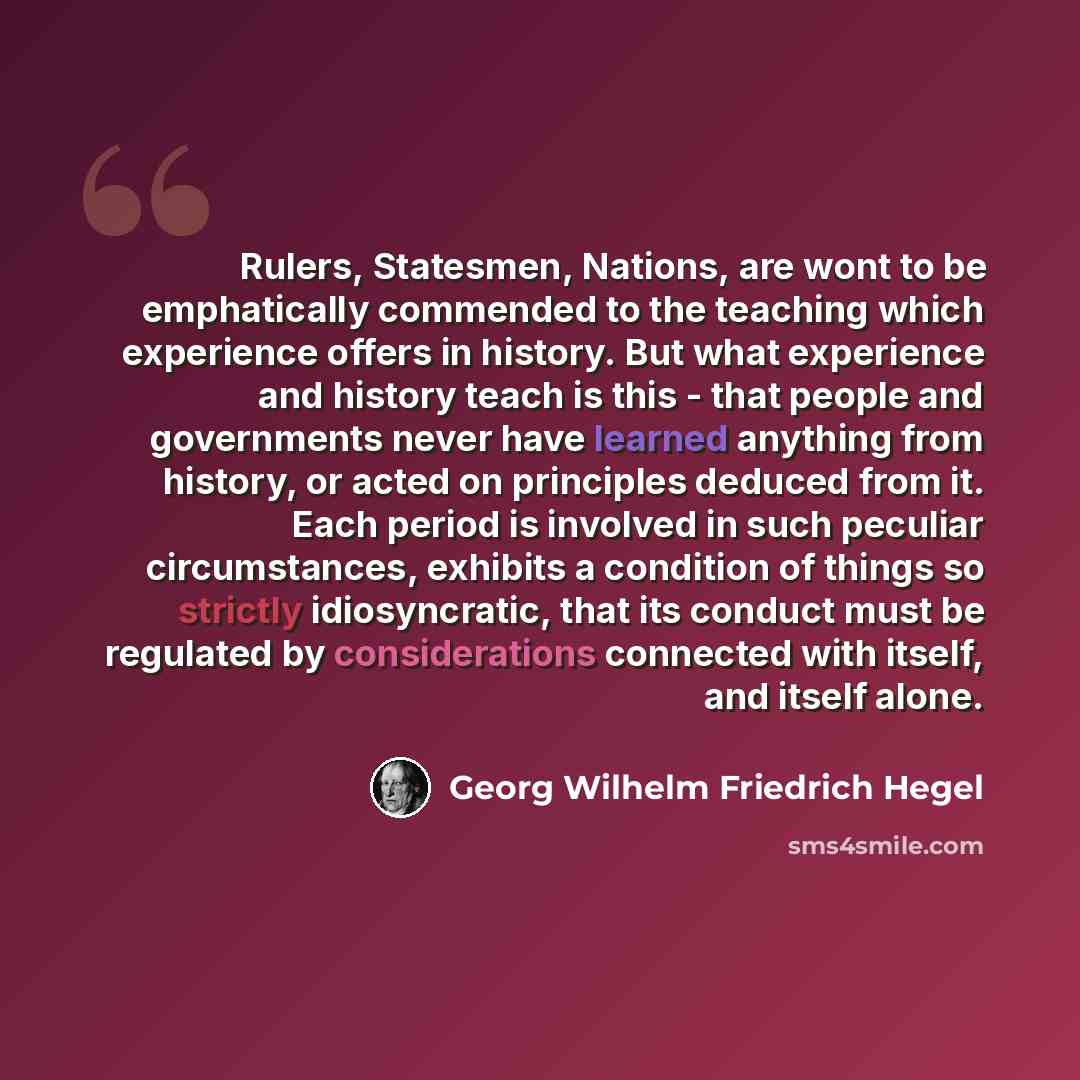 “Rulers, Statesmen, Nations, are wont to be emphatically commended to the teaching which experience offers in history. But what experience and history teach is this - that people and governments never have learned anything from history, or acted on principles deduced from it. Each period is…” quote by Georg Wilhelm Friedrich Hegel